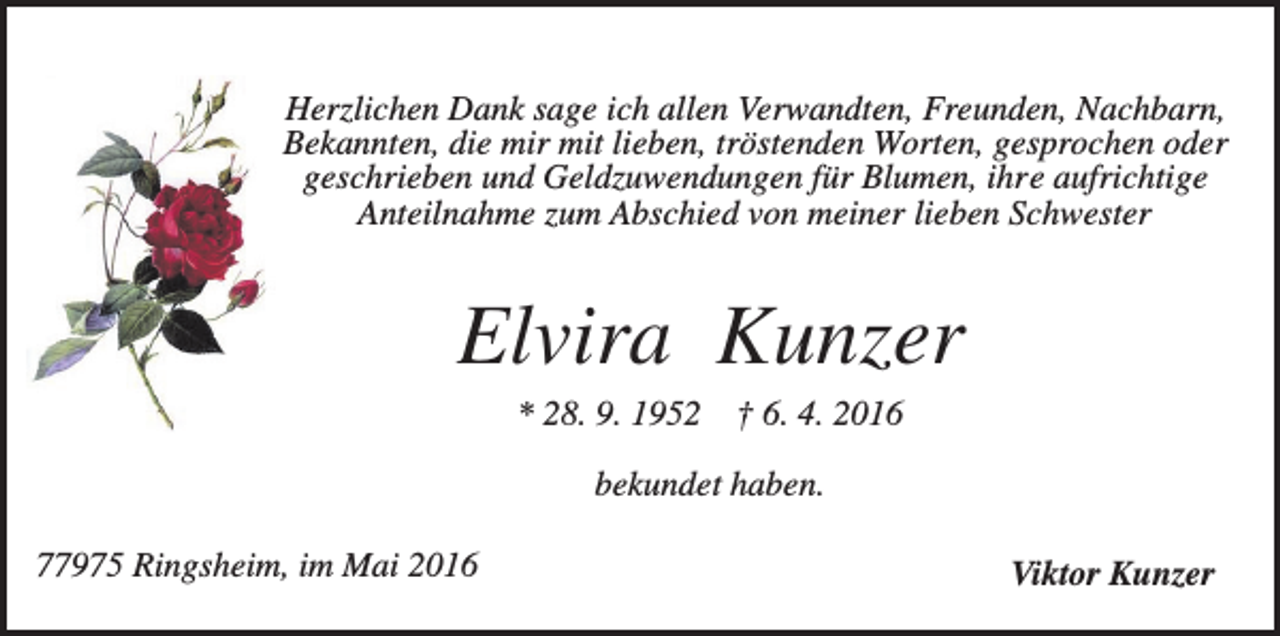 <p>Herzlichen Dank sage ich allen Verwandten, Freunden, Nachbarn,<br />Bekannten, die mir mit lieben, tröstenden Worten, gesprochen oder<br />geschrieben und Geldzuwendungen für Blumen, ihre aufrichtige<br />Anteilnahme zum Abschied von meiner lieben Schwester</p><p>Elvira Kunzer<br />* 28. 9. 1952</p><p>† 6. 4. 2016</p><p>bekundet haben.<br />77975 Ringsheim, im Mai 2016</p><p>Viktor Kunzer</p>