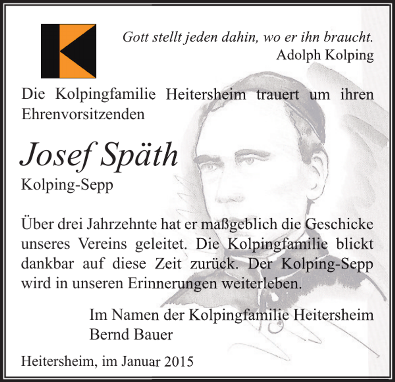 <p>Gott stellt jeden dahin, wo er ihn braucht.<br />Adolph Kolping</p><p>Die Kolpingfamilie Heitersheim trauert um ihren<br />Ehrenvorsitzenden</p><p>Josef Späth<br />Kolping-Sepp</p><p>Über drei Jahrzehnte hat er maßgeblich die Geschicke<br />unseres Vereins geleitet. Die Kolpingfamilie blickt<br />dankbar auf diese Zeit zurück. Der Kolping-Sepp<br />wird in unseren Erinnerungen weiterleben.<br />Im Namen der Kolpingfamilie Heitersheim<br />Bernd Bauer<br />Heitersheim, im Januar 2015</p>