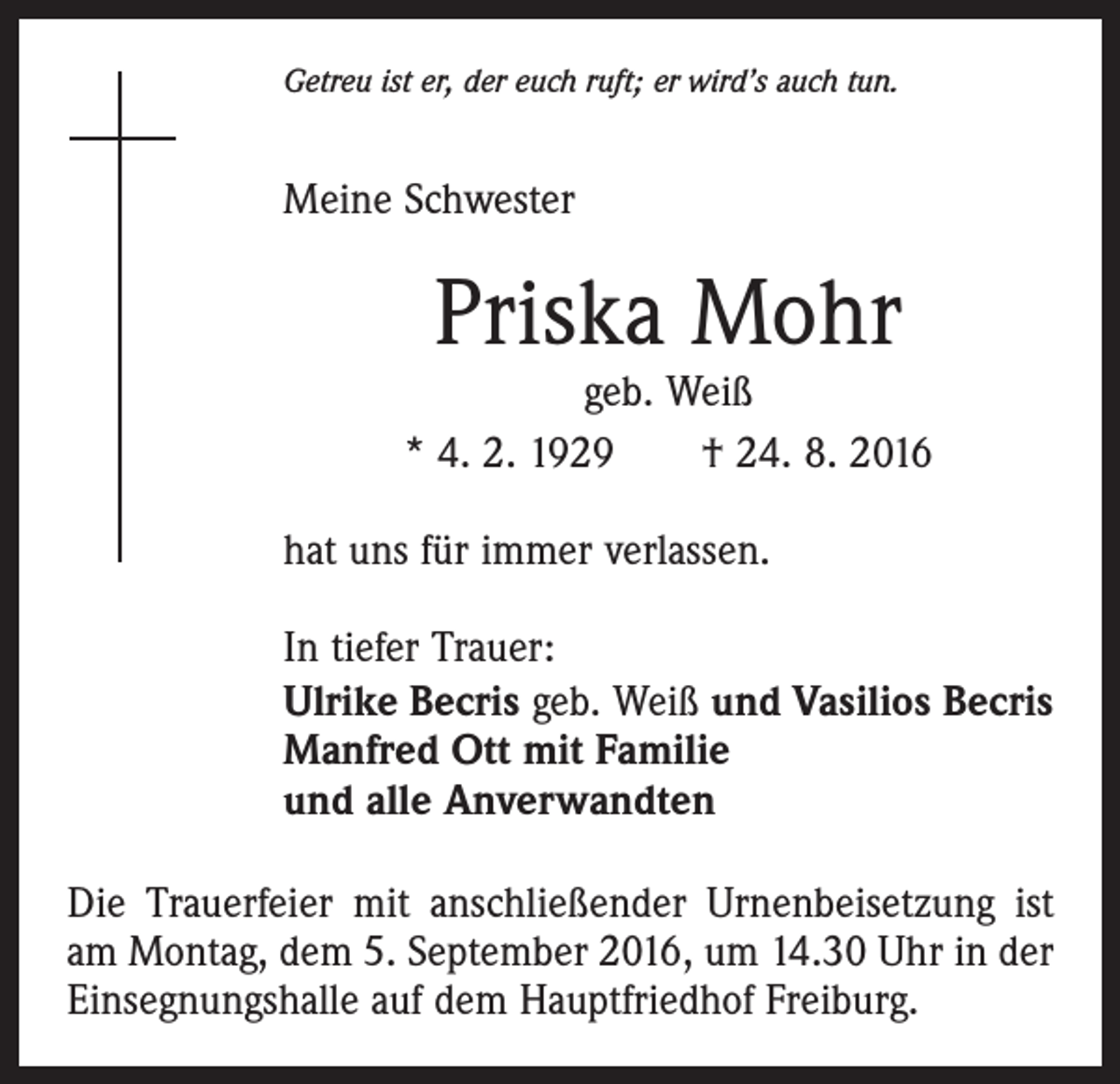 <p>Getreu ist er, der euch ruft; er wird’s auch tun.</p><p>Meine Schwester</p><p>Priska Mohr</p><p>geb. Weiß<br />* 4. 2. 1929 † 24. 8. 2016<br />hat uns für immer verlassen.<br />In tiefer Trauer:<br />Ulrike Becris geb. Weiß und Vasilios Becris<br />Manfred Ott mit Familie<br />und alle Anverwandten<br />Die Trauerfeier mit anschließender Urnenbeisetzung ist<br />am Montag, dem 5. September 2016, um 14.30 Uhr in der<br />Einsegnungshalle auf dem Hauptfriedhof Freiburg.</p>