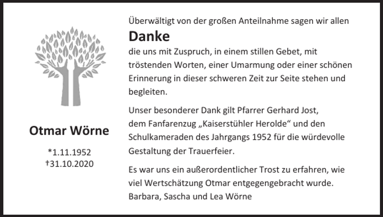 <p>Überwältigt von der großen Anteilnahme sagen wir allen</p><p>Danke<br />die uns mit Zuspruch, in einem stillen Gebet, mit<br />tröstenden Worten, einer Umarmung oder einer schönen<br />Erinnerung in dieser schweren Zeit zur Seite stehen und<br />begleiten.</p><p>Otmar Wörne<br />*1.11.1952<br />†31.10.2020</p><p>Unser besonderer Dank gilt Pfarrer Gerhard Jost,<br />dem Fanfarenzug „Kaiserstühler Herolde“ und den<br />Schulkameraden des Jahrgangs 1952 für die würdevolle<br />Gestaltung der Trauerfeier.<br />Es war uns ein außerordentlicher Trost zu erfahren, wie<br />viel Wertschätzung Otmar entgegengebracht wurde.<br />Barbara, Sascha und Lea Wörne</p>