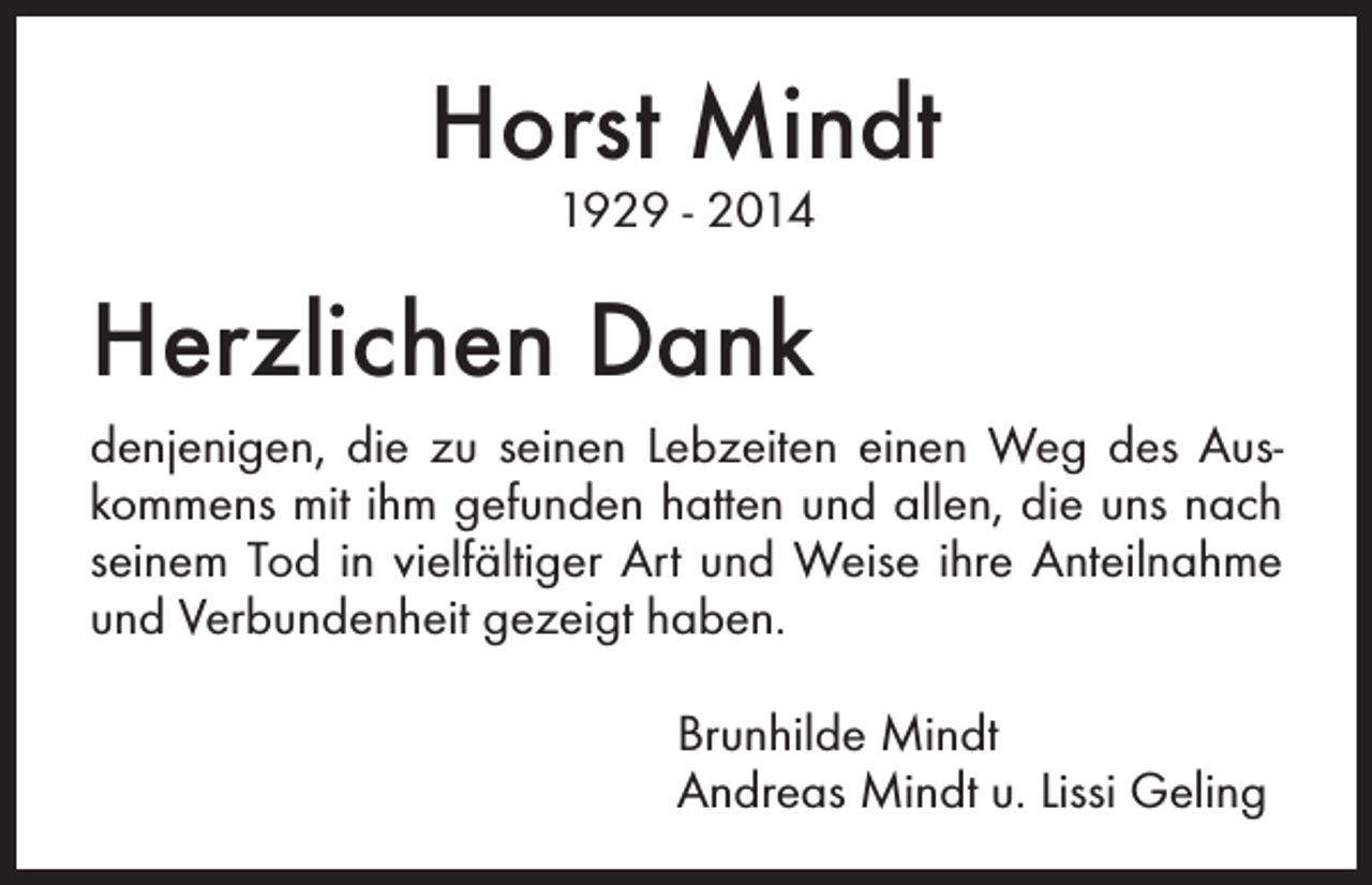 <p>Horst Mindt<br />1929 - 2014</p><p>Herzlichen Dank<br />denjenigen, die zu seinen Lebzeiten einen Weg des Auskommens mit ihm gefunden hatten und allen, die uns nach<br />seinem Tod in vielfältiger Art und Weise ihre Anteilnahme<br />und Verbundenheit gezeigt haben.<br />Brunhilde Mindt<br />Andreas Mindt u. Lissi Geling</p>
