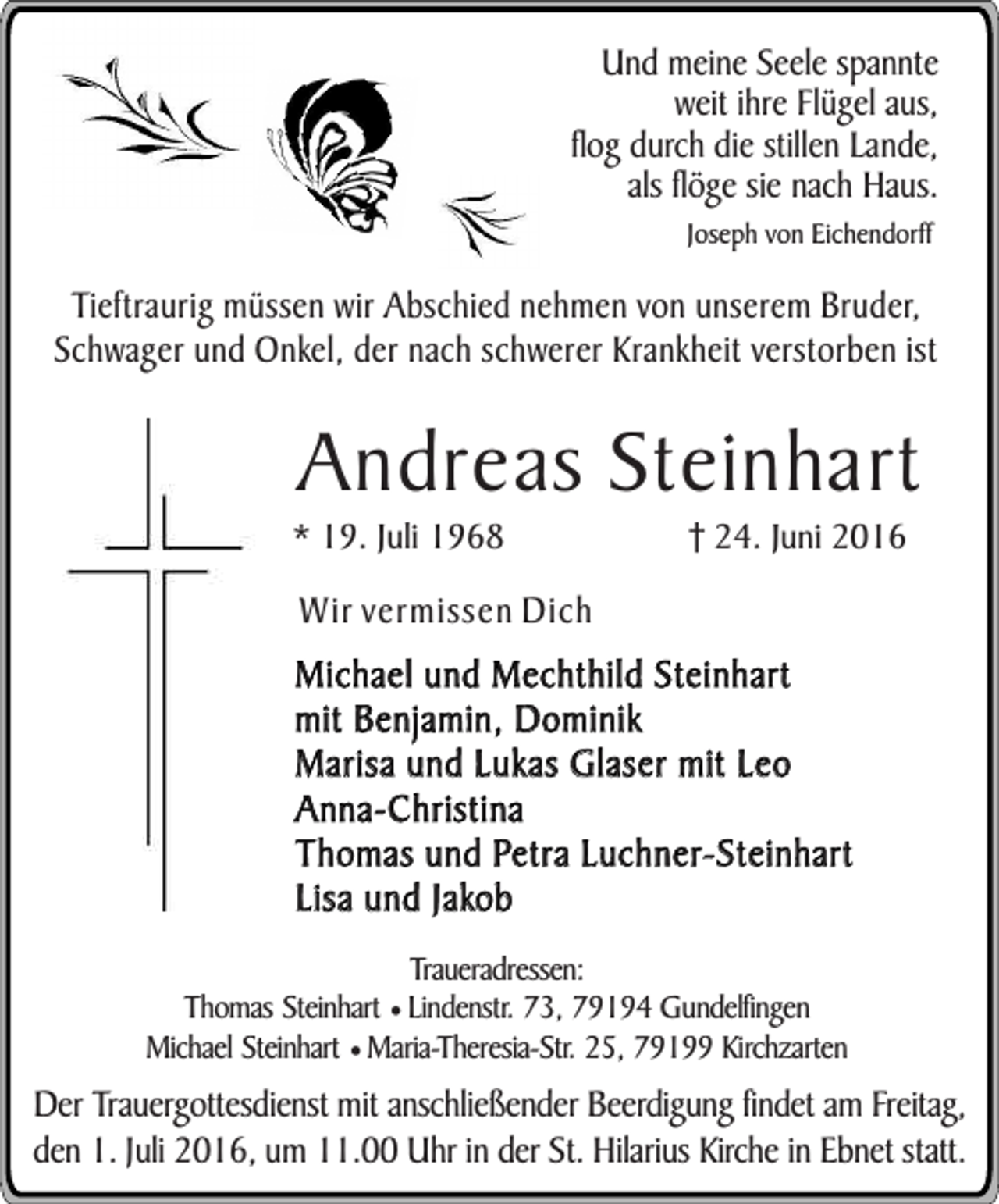 <p>Und meine Seele spannte<br />weit ihre Flügel aus,<br />flog durch die stillen Lande,<br />als flöge sie nach Haus.<br />Joseph von Eichendorff</p><p>Tieftraurig müssen wir Abschied nehmen von unserem Bruder,<br />Schwager und Onkel, der nach schwerer Krankheit verstorben ist</p><p>Andreas Steinhart</p><p>* 19. Juli 1968</p><p>24. Juni 2016</p><p>Wir vermissen Dich</p><p>Michael und Mechthild Steinhart<br />mit Benjamin, Dominik<br />Marisa und Lukas Glaser mit Leo<br />Anna-Christina<br />Thomas und Petra Luchner-Steinhart<br />Lisa und Jakob<br />Traueradressen:<br />Thomas Steinhart ¥ Lindenstr. 73, 79194 Gundelfingen<br />Michael Steinhart ¥ Maria-Theresia-Str. 25, 79199 Kirchzarten</p><p>Der Trauergottesdienst mit anschließender Beerdigung findet am Freitag,<br />den 1. Juli 2016, um 11.00 Uhr in der St. Hilarius Kirche in Ebnet statt.</p>