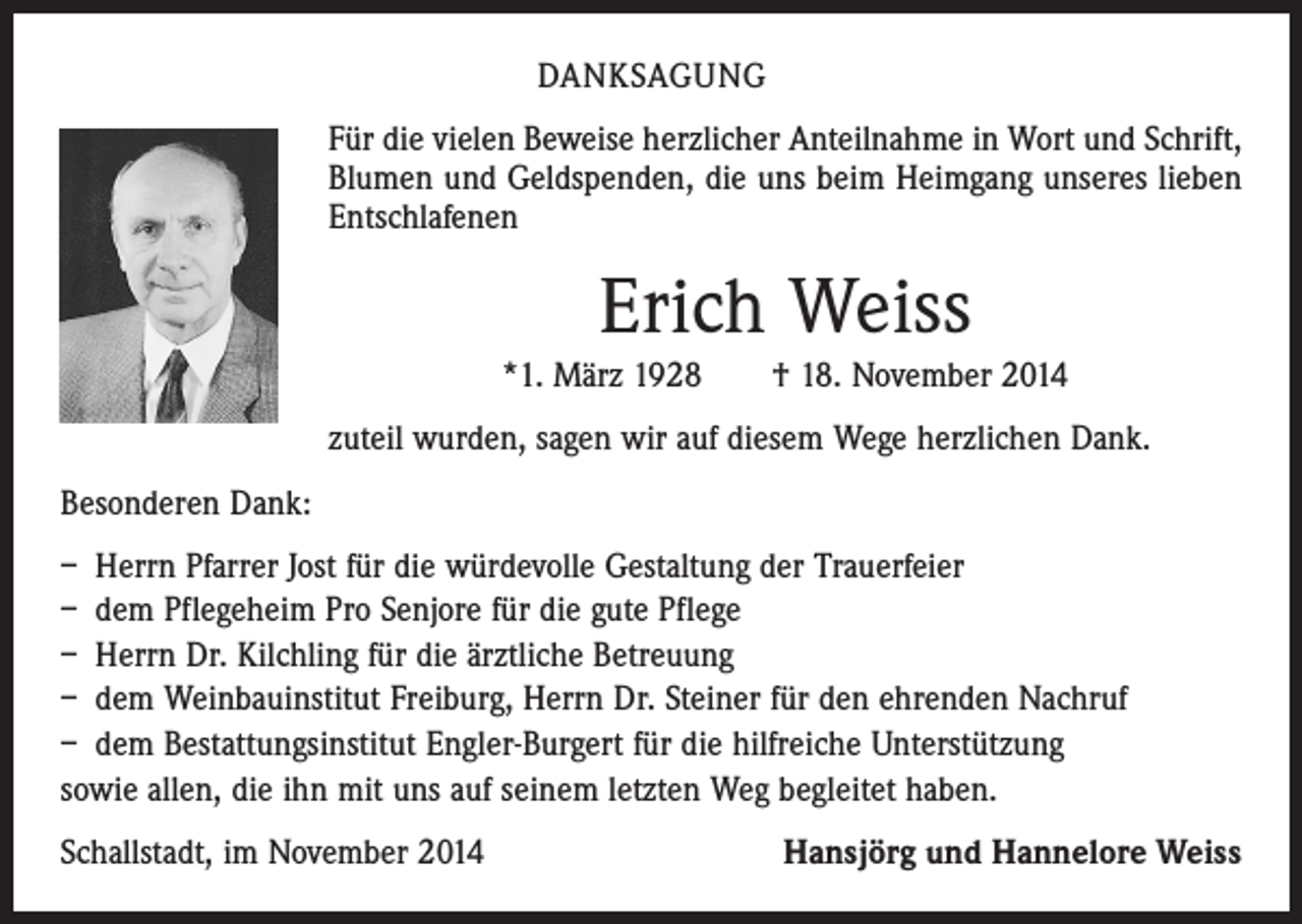 <p>DANKSAGUNG<br />Für die vielen Beweise herzlicher Anteilnahme in Wort und Schrift,<br />Blumen und Geldspenden, die uns beim Heimgang unseres lieben<br />Entschlafenen</p><p>Erich Weiss<br />*1. März 1928 † 18. November 2014<br />zuteil wurden, sagen wir auf diesem Wege herzlichen Dank.<br />Besonderen Dank:<br />– Herrn Pfarrer Jost für die würdevolle Gestaltung der Trauerfeier<br />– dem Pflegeheim Pro Senjore für die gute Pflege<br />– Herrn Dr. Kilchling für die ärztliche Betreuung<br />– dem Weinbauinstitut Freiburg, Herrn Dr. Steiner für den ehrenden Nachruf<br />– dem Bestattungsinstitut Engler-Burgert für die hilfreiche Unterstützung<br />sowie allen, die ihn mit uns auf seinem letzten Weg begleitet haben.<br />Schallstadt, im November 2014</p><p>Hansjörg und Hannelore Weiss</p>