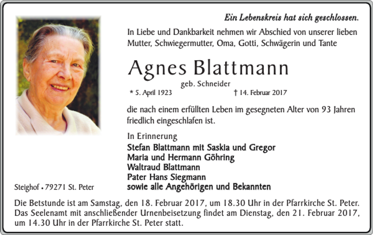 <p>Ein Lebenskreis hat sich geschlossen.<br />In Liebe und Dankbarkeit nehmen wir Abschied von unserer lieben<br />Mutter, Schwiegermutter, Oma, Gotti, Schwägerin und Tante</p><p>Agnes Blattmann<br />* 5. April 1923</p><p>geb. Schneider</p><p>14. Februar 2017</p><p>die nach einem erfüllten Leben im gesegneten Alter von 93 Jahren<br />friedlich eingeschlafen ist.</p><p>Steighof ¥ 79271 St. Peter</p><p>In Erinnerung<br />Stefan Blattmann mit Saskia und Gregor<br />Maria und Hermann Göhring<br />Waltraud Blattmann<br />Pater Hans Siegmann<br />sowie alle Angehörigen und Bekannten</p><p>Die Betstunde ist am Samstag, den 18. Februar 2017, um 18.30 Uhr in der Pfarrkirche St. Peter.<br />Das Seelenamt mit anschließender Urnenbeisetzung findet am Dienstag, den 21. Februar 2017,<br />um 14.30 Uhr in der Pfarrkirche St. Peter statt.</p>