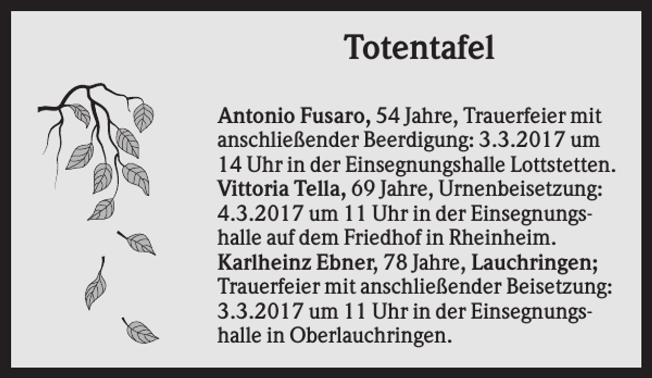 <p>Totentafel<br />Antonio Fusaro, 54 Jahre, Trauerfeier mit<br />anschließender Beerdigung: 3.3.2017 um<br />14 Uhr in der Einsegnungshalle Lottstetten.<br />Vittoria Tella, 69 Jahre, Urnenbeisetzung:<br />4.3.2017 um 11 Uhr in der Einsegnungshalle auf dem Friedhof in Rheinheim.<br />Karlheinz Ebner, 78 Jahre, Lauchringen;<br />Trauerfeier mit anschließender Beisetzung:<br />3.3.2017 um 11 Uhr in der Einsegnungshalle in Oberlauchringen.</p>