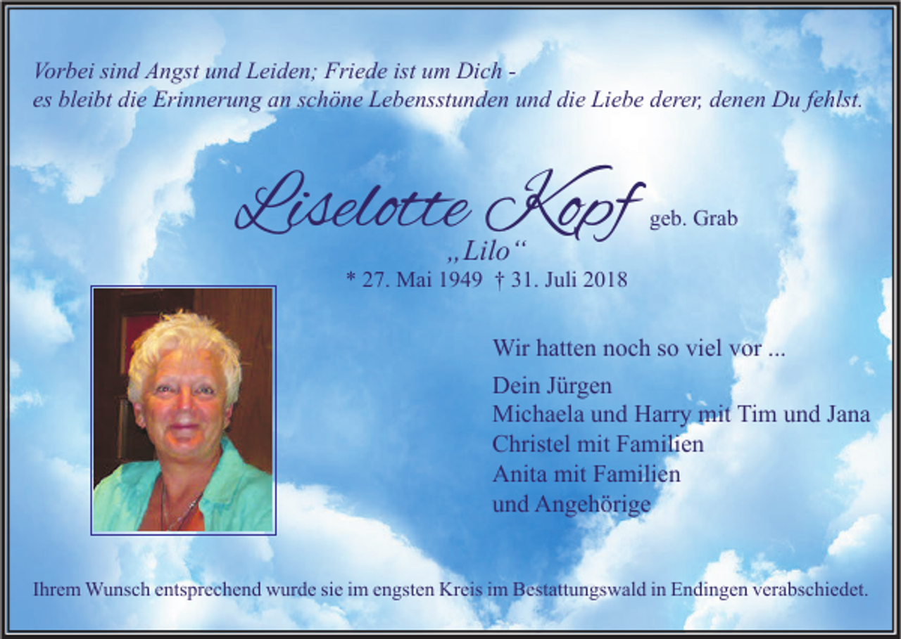<p>Vorbei sind Angst und Leiden; Friede ist um Dich es bleibt die Erinnerung an schöne Lebensstunden und die Liebe derer, denen Du fehlst.</p><p>Liselotte Kopf<br />„Lilo“</p><p>geb. Grab</p><p>* 27. Mai 1949 † 31. Juli 2018</p><p>Wir hatten noch so viel vor ...<br />Dein Jürgen<br />Michaela und Harry mit Tim und Jana<br />Christel mit Familien<br />Anita mit Familien<br />und Angehörige<br />Ihrem Wunsch entsprechend wurde sie im engsten Kreis im Bestattungswald in Endingen verabschiedet.</p>