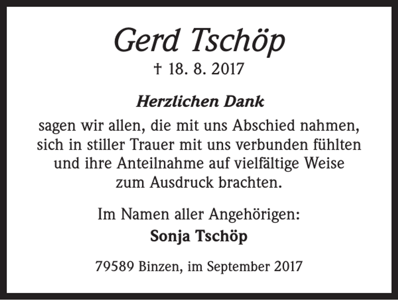 <p>Gerd Tschöp<br />† 18. 8. 2017</p><p>Herzlichen Dank<br />sagen wir allen, die mit uns Abschied nahmen,<br />sich in stiller Trauer mit uns verbunden fühlten<br />und ihre Anteilnahme auf vielfältige Weise<br />zum Ausdruck brachten.<br />Im Namen aller Angehörigen:<br />Sonja Tschöp<br />79589 Binzen, im September 2017</p>