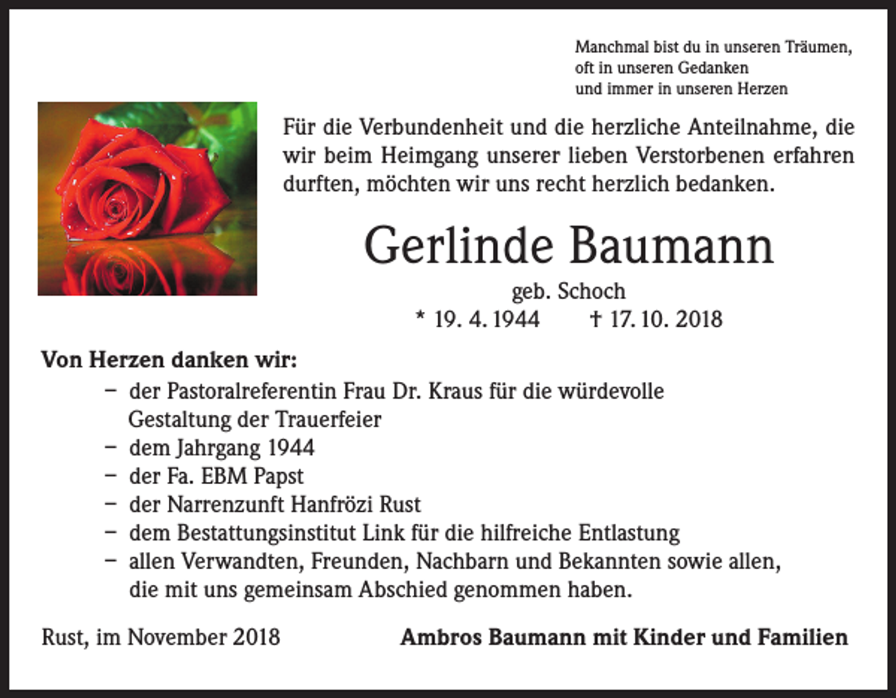 <p>Manchmal bist du in unseren Träumen,<br />oft in unseren Gedanken<br />und immer in unseren Herzen</p><p>Für die Verbundenheit und die herzliche Anteilnahme, die<br />wir beim Heimgang unserer lieben Verstorbenen erfahren<br />durften, möchten wir uns recht herzlich bedanken.</p><p>Gerlinde Baumann<br />geb. Schoch<br />* 19. 4. 1944 † 17. 10. 2018</p><p>Von Herzen danken wir:</p><p>– der Pastoralreferentin Frau Dr. Kraus für die würdevolle<br />Gestaltung der Trauerfeier</p><p>– dem Jahrgang 1944</p><p>– der Fa. EBM Papst</p><p>– der Narrenzunft Hanfrözi Rust</p><p>– dem Bestattungsinstitut Link für die hilfreiche Entlastung</p><p>– allen Verwandten, Freunden, Nachbarn und Bekannten sowie allen,<br />die mit uns gemeinsam Abschied genommen haben.<br />Rust, im November 2018</p><p>Ambros Baumann mit Kinder und Familien</p>
