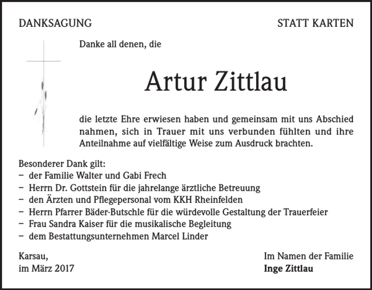 <p>DANKSAGUNG</p><p>STATT KARTEN</p><p>Danke all denen, die</p><p>Artur Zittlau<br />die letzte Ehre erwiesen haben und gemeinsam mit uns Abschied<br />nahmen, sich in Trauer mit uns verbunden fühlten und ihre<br />Anteilnahme auf vielfältige Weise zum Ausdruck brachten.<br />Besonderer Dank gilt:<br />– der Familie Walter und Gabi Frech<br />– Herrn Dr. Gottstein für die jahrelange ärztliche Betreuung<br />– den Ärzten und Pflegepersonal vom KKH Rheinfelden<br />– Herrn Pfarrer Bäder-Butschle für die würdevolle Gestaltung der Trauerfeier<br />– Frau Sandra Kaiser für die musikalische Begleitung<br />– dem Bestattungsunternehmen Marcel Linder<br />Karsau,<br />im März 2017</p><p>Im Namen der Familie<br />Inge Zittlau</p>