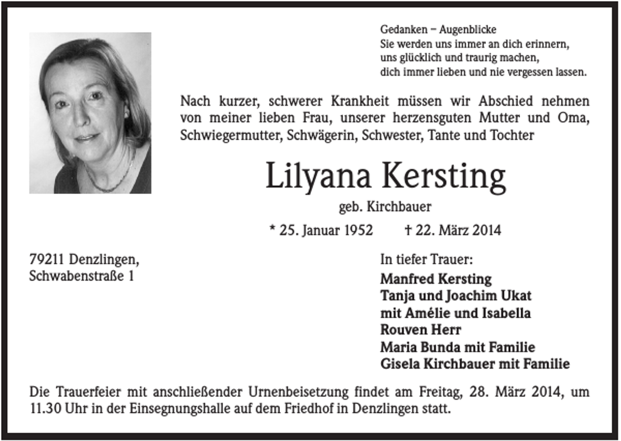 <p>Gedanken – Augenblicke<br />Sie werden uns immer an dich erinnern,<br />uns glücklich und traurig machen,<br />dich immer lieben und nie vergessen lassen.</p><p>Nach kurzer, schwerer Krankheit müssen wir Abschied nehmen<br />von meiner lieben Frau, unserer herzensguten Mutter und Oma,<br />Schwiegermutter, Schwägerin, Schwester, Tante und Tochter</p><p>Lilyana Kersting<br />geb. Kirchbauer<br />* 25. Januar 1952<br />79211 Denzlingen,<br />Schwabenstraße 1</p><p>† 22. März 2014<br />In tiefer Trauer:<br />Manfred Kersting<br />Tanja und Joachim Ukat<br />mit Amélie und Isabella<br />Rouven Herr<br />Maria Bunda mit Familie<br />Gisela Kirchbauer mit Familie</p><p>Die Trauerfeier mit anschließender Urnenbeisetzung findet am Freitag, 28. März 2014, um<br />11.30 Uhr in der Einsegnungshalle auf dem Friedhof in Denzlingen statt.</p>