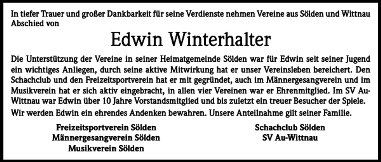<p>In tiefer Trauer und großer Dankbarkeit für seine Verdienste nehmen Vereine aus Sölden und Wittnau<br />Abschied von</p><p>Edwin Winterhalter</p><p>Die Unterstützung der Vereine in seiner Heimatgemeinde Sölden war für Edwin seit seiner Jugend<br />ein wichtiges Anliegen, durch seine aktive Mitwirkung hat er unser Vereinsleben bereichert. Den<br />Schachclub und den Freizeitsportverein hat er mit gegründet, auch im Männergesangverein und im<br />Musikverein hat er sich aktiv eingebracht, in allen vier Vereinen war er Ehrenmitglied. Im SV AuWittnau war Edwin über 10 Jahre Vorstandsmitglied und bis zuletzt ein treuer Besucher der Spiele.<br />Wir werden Edwin ein ehrendes Andenken bewahren. Unsere Anteilnahme gilt seiner Familie.</p><p>Freizeitsportverein Sölden<br />Männergesangverein Sölden<br />Musikverein Sölden</p><p>Schachclub Sölden<br />SV Au-Wittnau</p>