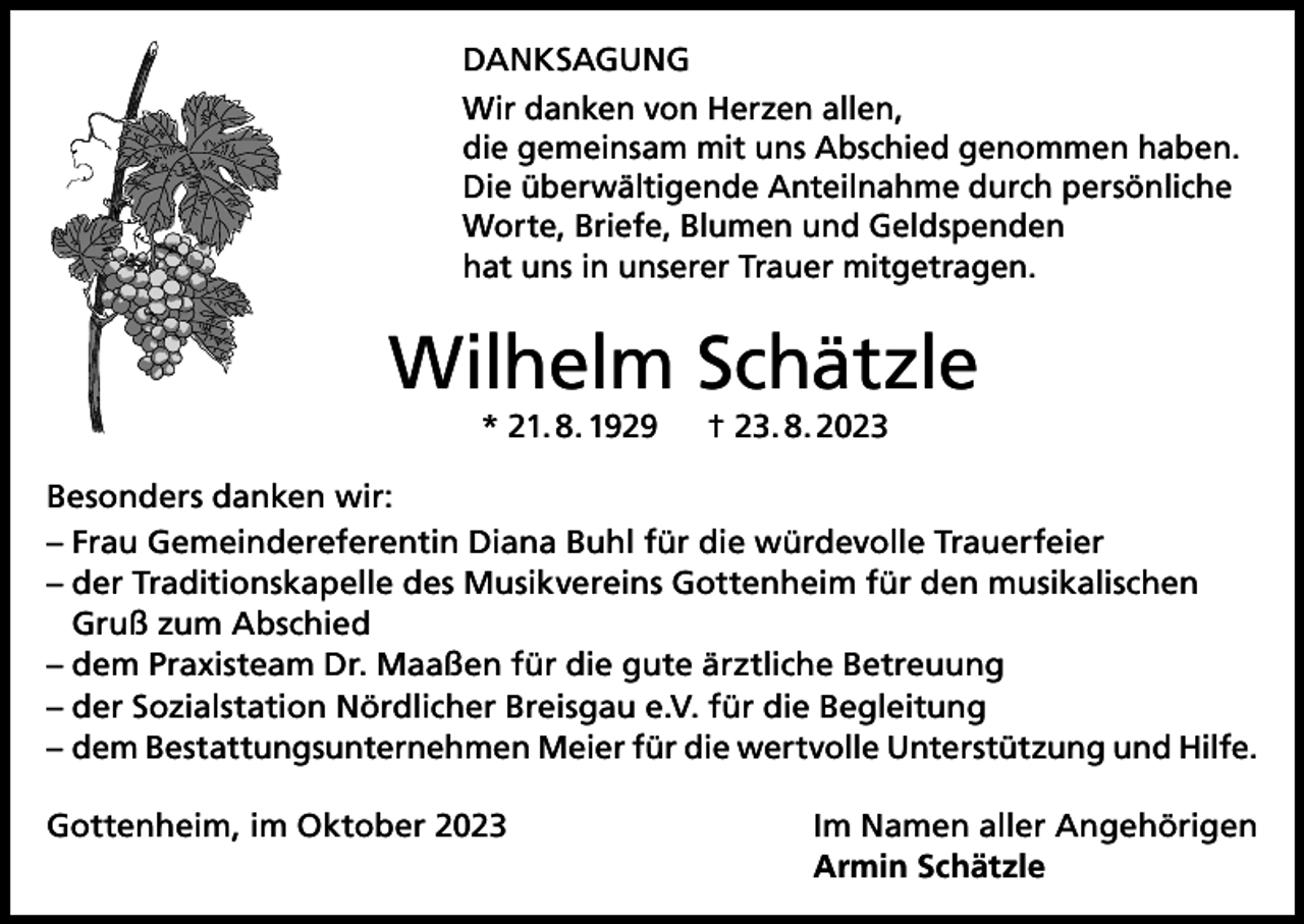<p>DANKSAGUNG<br />Wir danken von Herzen allen,<br />die gemeinsam mit uns Abschied genommen haben.<br />Die überwältigende Anteilnahme durch persönliche<br />Worte, Briefe, Blumen und Geldspenden<br />hat uns in unserer Trauer mitgetragen.</p><p>Wilhelm Schätzle<br />* 21. 8. 1929 † 23. 8. 2023<br />Besonders danken wir:<br />– Frau Gemeindereferentin Diana Buhl für die würdevolle Trauerfeier<br />– der Traditionskapelle des Musikvereins Gottenheim für den musikalischen<br />Gruß zum Abschied<br />– dem Praxisteam Dr. Maaßen für die gute ärztliche Betreuung<br />– der Sozialstation Nördlicher Breisgau e.V. für die Begleitung<br />– dem Bestattungsunternehmen Meier für die wertvolle Unterstützung und Hilfe.<br />Gottenheim, im Oktober 2023</p><p>Im Namen aller Angehörigen<br />Armin Schätzle</p>