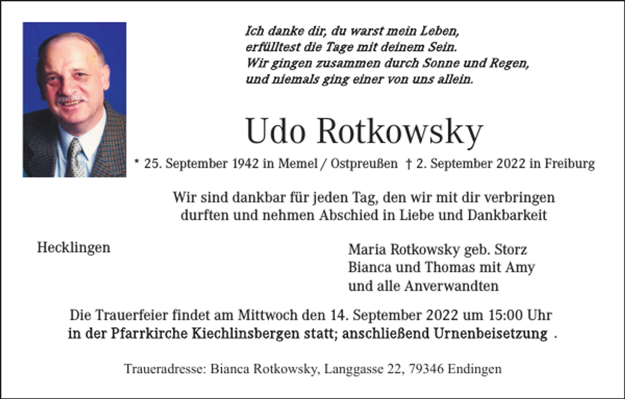 <p>Udo Rotkowsky<br />* 25. September 1942 in Memel / Ostpreußen † 2. September 2022 in Freiburg</p><p>Wir sind dankbar für jeden Tag, den wir mit dir verbringen<br />durften und nehmen Abschied in Liebe und Dankbarkeit<br />Hecklingen</p><p>Maria Rotkowsky geb. Storz<br />Bianca und Thomas mit Amy<br />und alle Anverwandten</p><p>Die Trauerfeier findet am Mittwoch den 14. September 2022 um 15:00 Uhr<br />.<br />Traueradresse: Bianca Rotkowsky, Langgasse 22, 79346 Endingen</p>