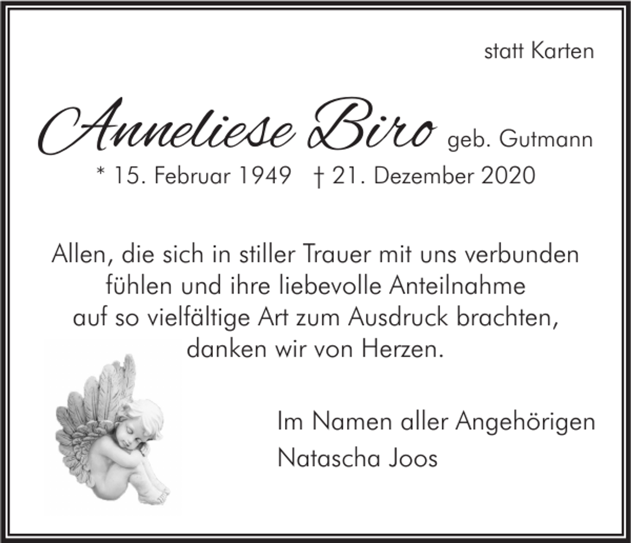 <p>statt Karten</p><p>Anneliese Biro</p><p>geb. Gutmann<br />* 15. Februar 1949 † 21. Dezember 2020</p><p>Allen, die sich in stiller Trauer mit uns verbunden<br />fühlen und ihre liebevolle Anteilnahme<br />auf so vielfältige Art zum Ausdruck brachten,<br />danken wir von Herzen.<br />Im Namen aller Angehörigen<br />Natascha Joos</p>
