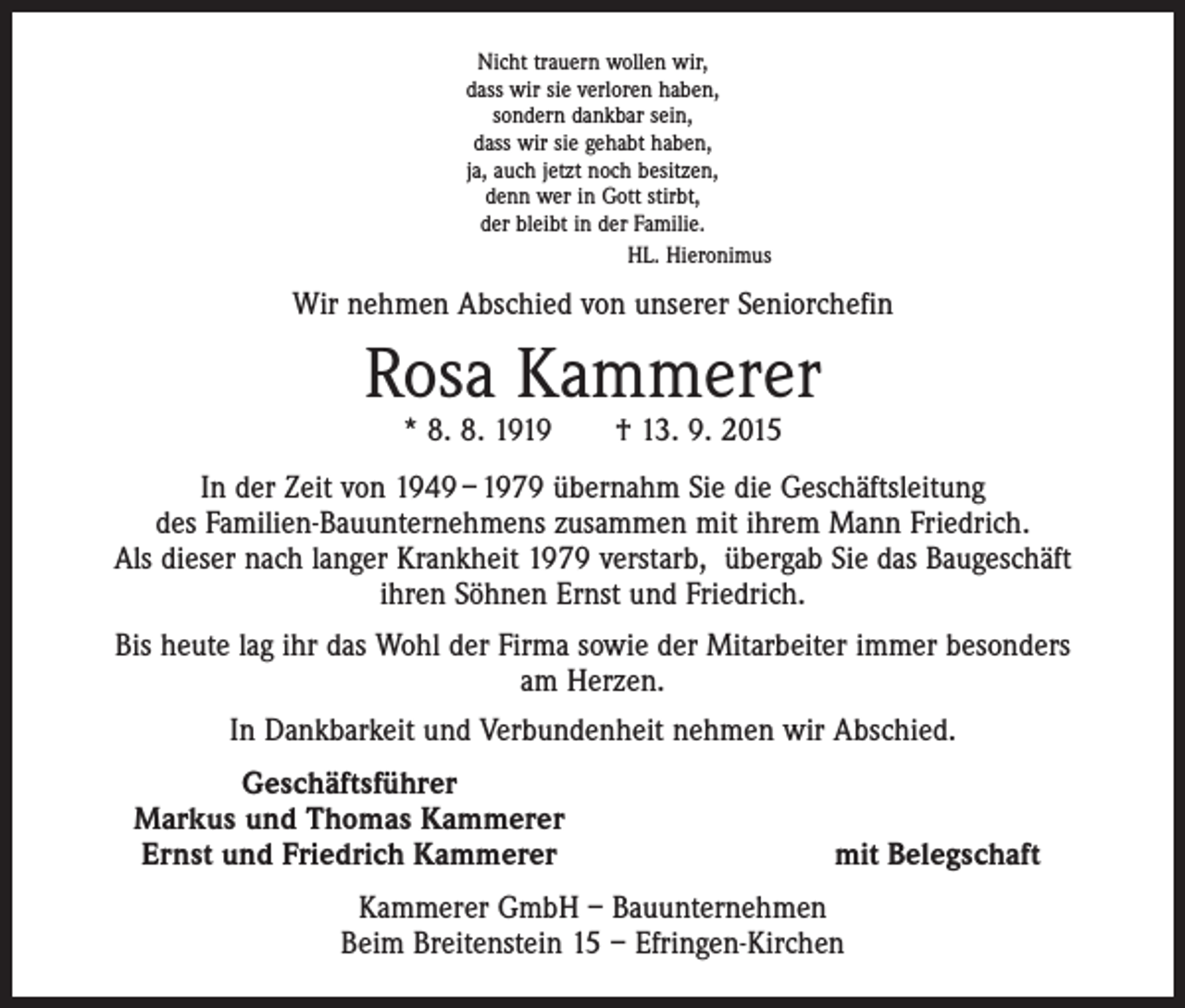 <p>Nicht trauern wollen wir,<br />dass wir sie verloren haben,<br />sondern dankbar sein,<br />dass wir sie gehabt haben,<br />ja, auch jetzt noch besitzen,<br />denn wer in Gott stirbt,<br />der bleibt in der Familie.<br />HL. Hieronimus</p><p>Wir nehmen Abschied von unserer Seniorchefin</p><p>Rosa Kammerer<br />* 8. 8. 1919 † 13. 9. 2015</p><p>In der Zeit von 1949 – 1979 übernahm Sie die Geschäftsleitung<br />des Familien-Bauunternehmens zusammen mit ihrem Mann Friedrich.<br />Als dieser nach langer Krankheit 1979 verstarb, übergab Sie das Baugeschäft<br />ihren Söhnen Ernst und Friedrich.<br />Bis heute lag ihr das Wohl der Firma sowie der Mitarbeiter immer besonders<br />am Herzen.<br />In Dankbarkeit und Verbundenheit nehmen wir Abschied.</p><p>Geschäftsführer<br />Markus und Thomas Kammerer<br />Ernst und Friedrich Kammerer</p><p>mit Belegschaft</p><p>Kammerer GmbH – Bauunternehmen<br />Beim Breitenstein 15 – Efringen-Kirchen</p>