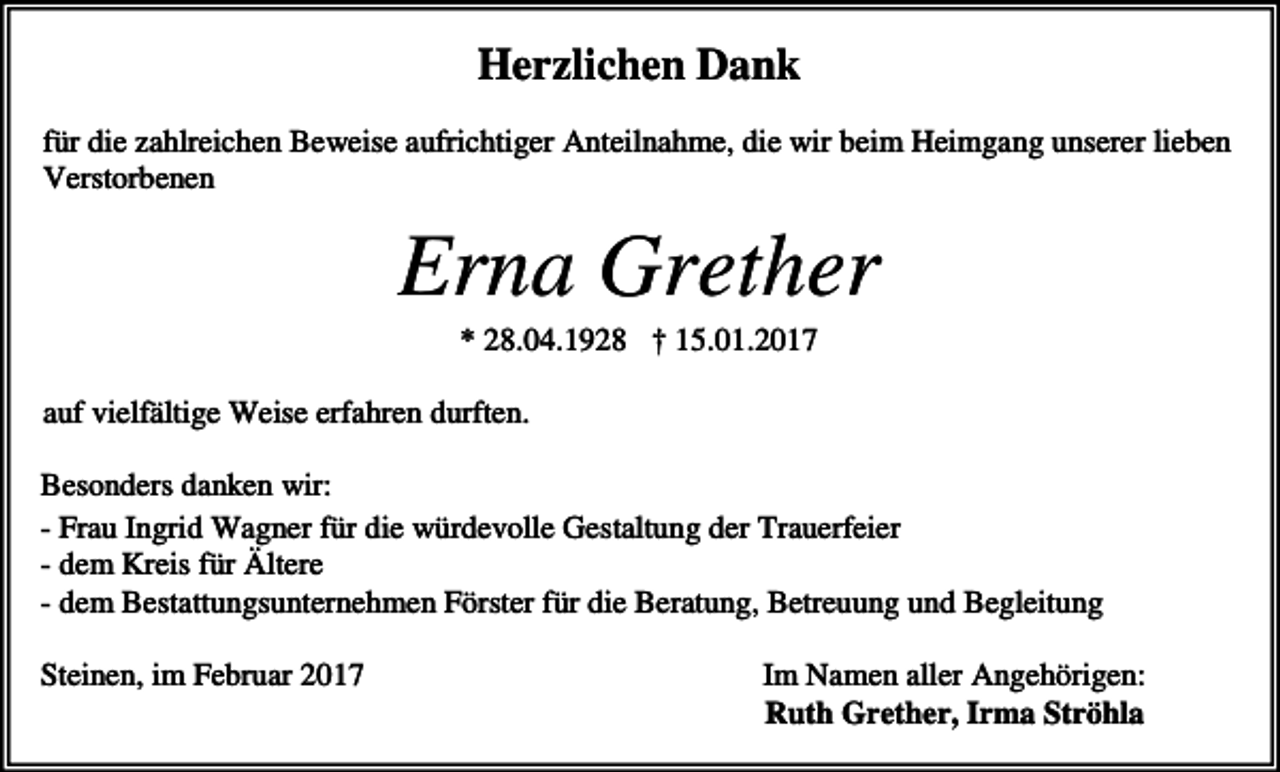 <p>Herzlichen Dank<br />für die zahlreichen Beweise aufrichtiger Anteilnahme, die wir beim Heimgang unserer lieben<br />Verstorbenen</p><p>Erna Grether<br />* 28.04.1928 † 15.01.2017<br />auf vielfältige Weise erfahren durften.<br />Besonders danken wir:<br />- Frau Ingrid Wagner für die würdevolle Gestaltung der Trauerfeier<br />- dem Kreis für Ältere<br />- dem Bestattungsunternehmen Förster für die Beratung, Betreuung und Begleitung<br />Steinen, im Februar 2017</p><p>Im Namen aller Angehörigen:<br />Ruth Grether, Irma Ströhla</p>