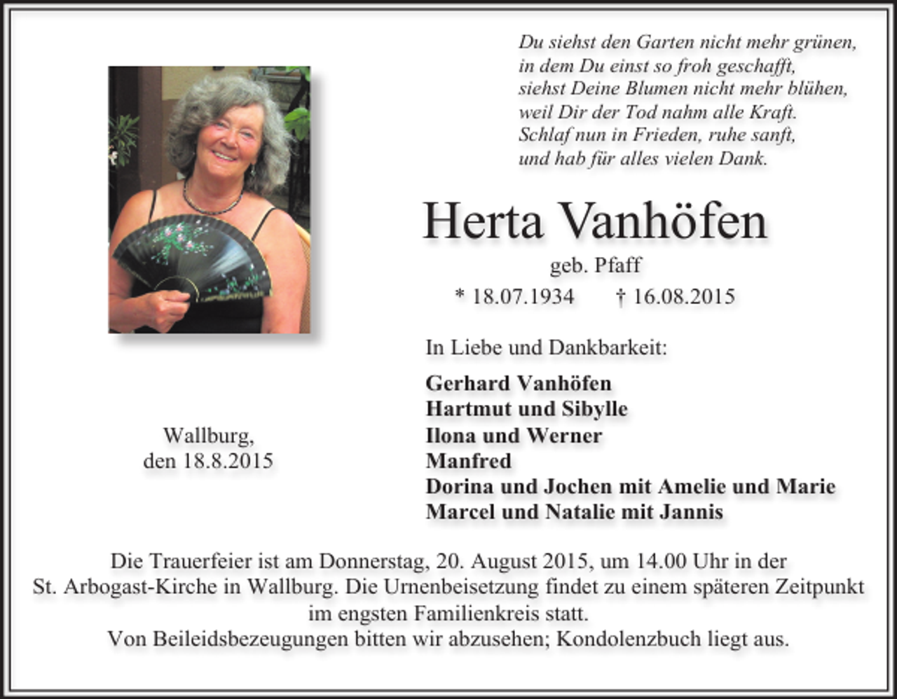 <p>Du siehst den Garten nicht mehr grünen,<br />in dem Du einst so froh geschafft,<br />siehst Deine Blumen nicht mehr blühen,<br />weil Dir der Tod nahm alle Kraft.<br />Schlaf nun in Frieden, ruhe sanft,<br />und hab für alles vielen Dank.</p><p>Herta Vanhöfen<br />geb. Pfaff<br />* 18.07.1934<br />† 16.08.2015</p><p>In Liebe und Dankbarkeit:</p><p>Wallburg,<br />den 18.8.2015</p><p>Gerhard Vanhöfen<br />Hartmut und Sibylle<br />Ilona und Werner<br />Manfred<br />Dorina und Jochen mit Amelie und Marie<br />Marcel und Natalie mit Jannis</p><p>Die Trauerfeier ist am Donnerstag, 20. August 2015, um 14.00 Uhr in der<br />St. Arbogast-Kirche in Wallburg. Die Urnenbeisetzung findet zu einem späteren Zeitpunkt<br />im engsten Familienkreis statt.<br />Von Beileidsbezeugungen bitten wir abzusehen; Kondolenzbuch liegt aus.</p>