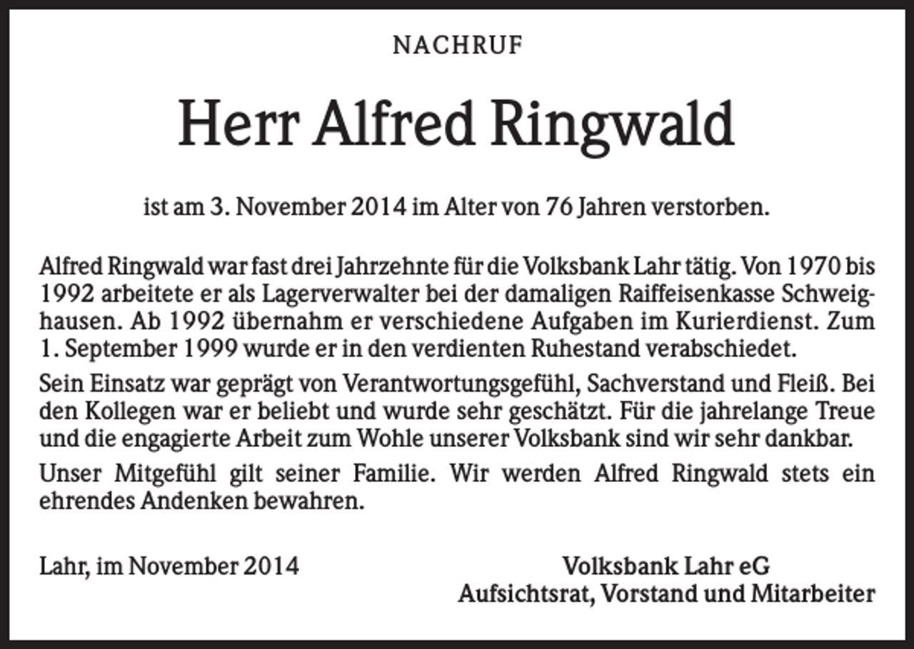 <p>N AC H RU F</p><p>Herr Alfred Ringwald<br />ist am 3. November 2014 im Alter von 76 Jahren verstorben.<br />Alfred Ringwald war fast drei Jahrzehnte für die Volksbank Lahr tätig. Von 1970 bis<br />1992 arbeitete er als Lagerverwalter bei der damaligen Raiffeisenkasse Schweighausen. Ab 1992 übernahm er verschiedene Aufgaben im Kurierdienst. Zum<br />1. September 1999 wurde er in den verdienten Ruhestand verabschiedet.<br />Sein Einsatz war geprägt von Verantwortungsgefühl, Sachverstand und Fleiß. Bei<br />den Kollegen war er beliebt und wurde sehr geschätzt. Für die jahrelange Treue<br />und die engagierte Arbeit zum Wohle unserer Volksbank sind wir sehr dankbar.<br />Unser Mitgefühl gilt seiner Familie. Wir werden Alfred Ringwald stets ein<br />ehrendes Andenken bewahren.<br />Lahr, im November 2014</p><p>Volksbank Lahr eG<br />Aufsichtsrat, Vorstand und Mitarbeiter</p>