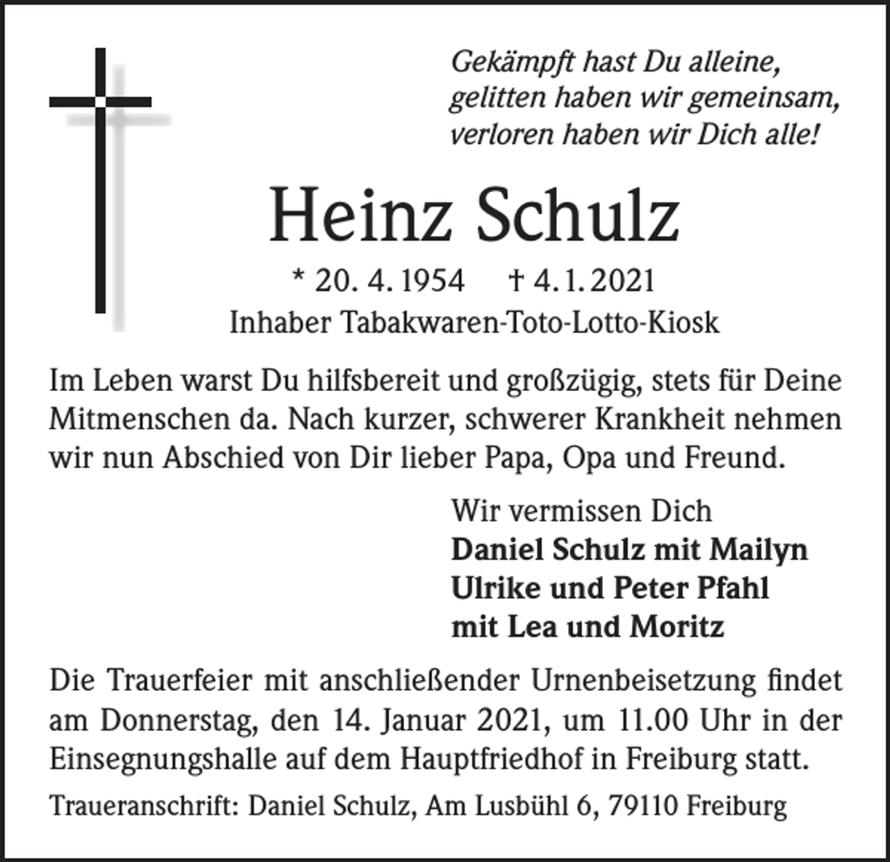 <p>Gekämpft hast Du alleine,<br />gelitten haben wir gemeinsam,<br />verloren haben wir Dich alle!</p><p>Heinz Schulz</p><p>* 20. 4. 1954 † 4. 1. 2021<br />Inhaber Tabakwaren-Toto-Lotto-Kiosk<br />Im Leben warst Du hilfsbereit und großzügig, stets für Deine<br />Mitmenschen da. Nach kurzer, schwerer Krankheit nehmen<br />wir nun Abschied von Dir lieber Papa, Opa und Freund.<br />Wir vermissen Dich<br />Daniel Schulz mit Mailyn<br />Ulrike und Peter Pfahl<br />mit Lea und Moritz<br />Die Trauerfeier mit anschließender Urnenbeisetzung findet<br />am Donnerstag, den 14. Januar 2021, um 11.00 Uhr in der<br />Einsegnungshalle auf dem Hauptfriedhof in Freiburg statt.<br />Traueranschrift: Daniel Schulz, Am Lusbühl 6, 79110 Freiburg</p>