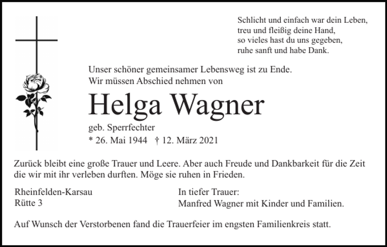 <p>Schlicht und einfach war dein Leben,<br />treu und fleißig deine Hand,<br />so vieles hast du uns gegeben,<br />ruhe sanft und habe Dank.</p><p>Unser schöner gemeinsamer Lebensweg ist zu Ende.<br />Wir müssen Abschied nehmen von</p><p>Helga Wagner<br />geb. Sperrfechter<br />* 26. Mai 1944 † 12. März 2021<br />Zurück bleibt eine große Trauer und Leere. Aber auch Freude und Dankbarkeit für die Zeit<br />die wir mit ihr verleben durften. Möge sie ruhen in Frieden.<br />Rheinfelden-Karsau<br />Rütte 3</p><p>In tiefer Trauer:<br />Manfred Wagner mit Kinder und Familien.</p><p>Auf Wunsch der Verstorbenen fand die Trauerfeier im engsten Familienkreis statt.</p>