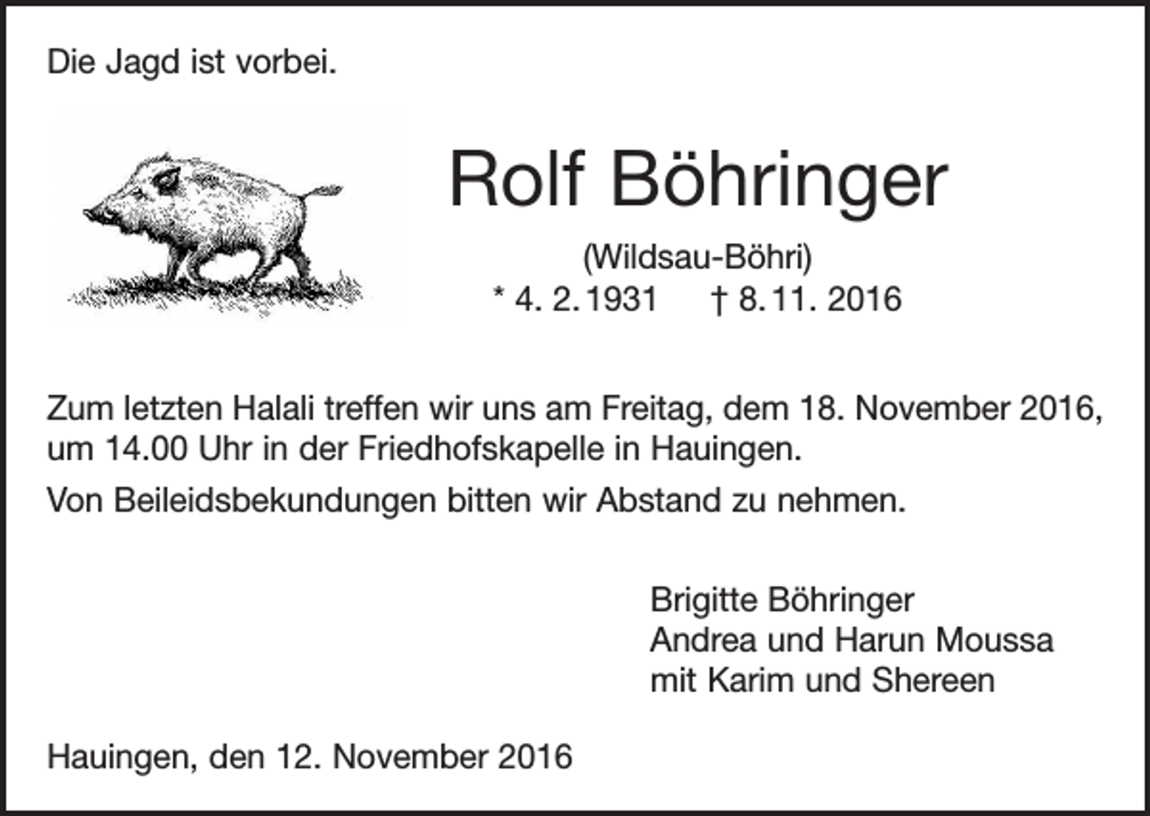 <p>Die Jagd ist vorbei.</p><p>Rolf Böhringer<br />(Wildsau-Böhri)<br />* 4. 2. 1931 † 8. 11. 2016<br />Zum letzten Halali treffen wir uns am Freitag, dem 18. November 2016,<br />um 14.00 Uhr in der Friedhofskapelle in Hauingen.<br />Von Beileidsbekundungen bitten wir Abstand zu nehmen.<br />Brigitte Böhringer<br />Andrea und Harun Moussa<br />mit Karim und Shereen<br />Hauingen, den 12. November 2016</p>
