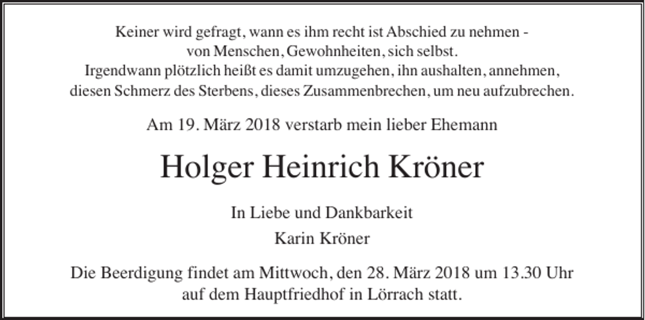 <p>KKeiner<br />ei n er wir<br />wird<br />d ggefragt,<br />efr a gt, wwann<br />a n n esesi ihm<br />h m r recht<br />e c ht istist AAbschied<br />bs c hi e d zzu<br />u nnehmen<br />e h m e n -von<br />v o n Menschen,<br />M e ns c h e n, Gewohnheiten,<br />G e w o h n h eit e n, sisich<br />c h sselbst.<br />el bst.<br />Irgendwann<br />Irg e n d w a n n pl<br />plötzlich<br />öt zli c h hheißt<br />ei ßt es<br />es ddamit<br />a mit uumzugehen,<br />m z u g e h e n, iihn<br />h n aaushalten,<br />us h alt e n, aannehmen,<br />n n e h m e n,<br />di es e n Schmerz<br />S c h m er z ddes<br />es Sterbens,<br />S t er b e ns, dieses<br />di es es Zusammenbrechen,<br />Z us a m m e n br e c h e n, um<br />u m neu<br />n e u aufzubrechen.<br />a uf z u br e c h e n.<br />diesen</p><p>AAm<br />m 119.<br />9. März<br />M är z 22018<br />0 1 8 vverstarb<br />erst ar b mein<br />m ei n lilieber<br />e b er EEhemann<br />he ma n n</p><p>Holger<br />Kröner<br />H ol g er HHeinrich<br />ei nri c h Kr<br />ö n er<br />IInn Liebe<br />Li e b e und<br />u n d Dankbarkeit<br />D a n k b ar k eit<br />K ari n Kr<br />ö n er<br />Karin<br />Kröner<br />Die<br />Di<br />e BBeerdigung<br />e er di g u n g fifindet<br />n d et aam<br />m Mittwoch,<br />Mitt w o c h, dden<br />e n 228.<br />8. März<br />M är z 22018<br />0 1 8 uum<br />m 113.30<br />3. 3 0 UUhr<br />hr<br />aauf<br />uf dem<br />d e m Hauptfriedhof<br />H a u ptfri e d h of iinn Lörrach<br />L örr a c h ststatt.<br />att.</p>