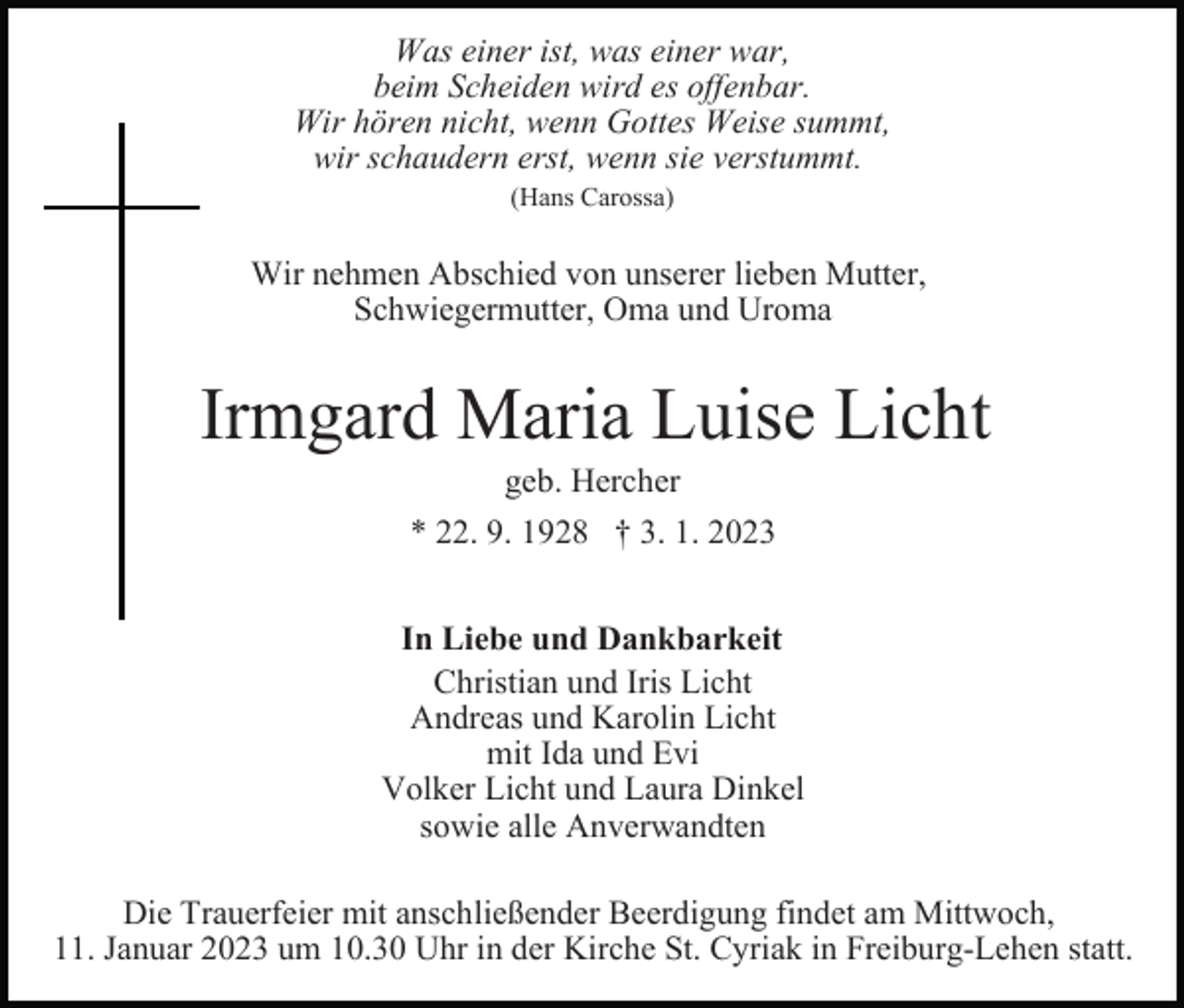 <p>Was einer ist, was einer war,<br />beim Scheiden wird es offenbar.<br />Wir hören nicht, wenn Gottes Weise summt,<br />wir schaudern erst, wenn sie verstummt.<br />(Hans Carossa)</p><p>Wir nehmen Abschied von unserer lieben Mutter,<br />Schwiegermutter, Oma und Uroma</p><p>Irmgard Maria Luise Licht<br />geb. Hercher<br />* 22. 9. 1928 † 3. 1. 2023<br />In Liebe und Dankbarkeit<br />Christian und Iris Licht<br />Andreas und Karolin Licht<br />mit Ida und Evi<br />Volker Licht und Laura Dinkel<br />sowie alle Anverwandten<br />Die Trauerfeier mit anschließender Beerdigung findet am Mittwoch,<br />11. Januar 2023 um 10.30 Uhr in der Kirche St. Cyriak in Freiburg-Lehen statt.</p>