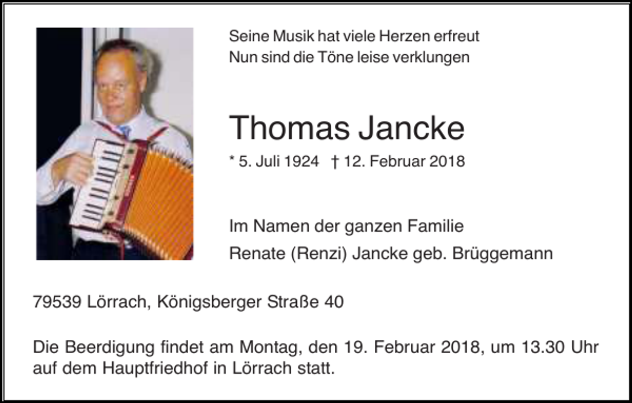 <p>Seine Musik hat viele Herzen erfreut<br />Nun sind die Töne leise verklungen</p><p>Thomas Jancke<br />* 5. Juli 1924 † 12. Februar 2018</p><p>Im Namen der ganzen Familie<br />Renate (Renzi) Jancke geb. Brüggemann<br />79539 Lörrach, Königsberger Straße 40<br />Die Beerdigung findet am Montag, den 19. Februar 2018, um 13.30 Uhr<br />auf dem Hauptfriedhof in Lörrach statt.</p>