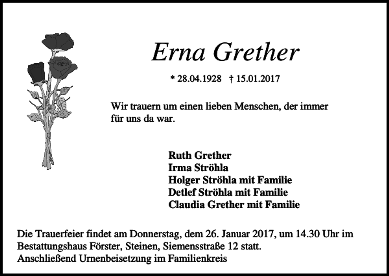 <p>Erna Grether<br />* 28.04.1928 † 15.01.2017</p><p>Wir trauern um einen lieben Menschen, der immer<br />für uns da war.</p><p>Ruth Grether<br />Irma Ströhla<br />Holger Ströhla mit Familie<br />Detlef Ströhla mit Familie<br />Claudia Grether mit Familie<br />Die Trauerfeier findet am Donnerstag, dem 26. Januar 2017, um 14.30 Uhr im<br />Bestattungshaus Förster, Steinen, Siemensstraße 12 statt.<br />Anschließend Urnenbeisetzung im Familienkreis</p>