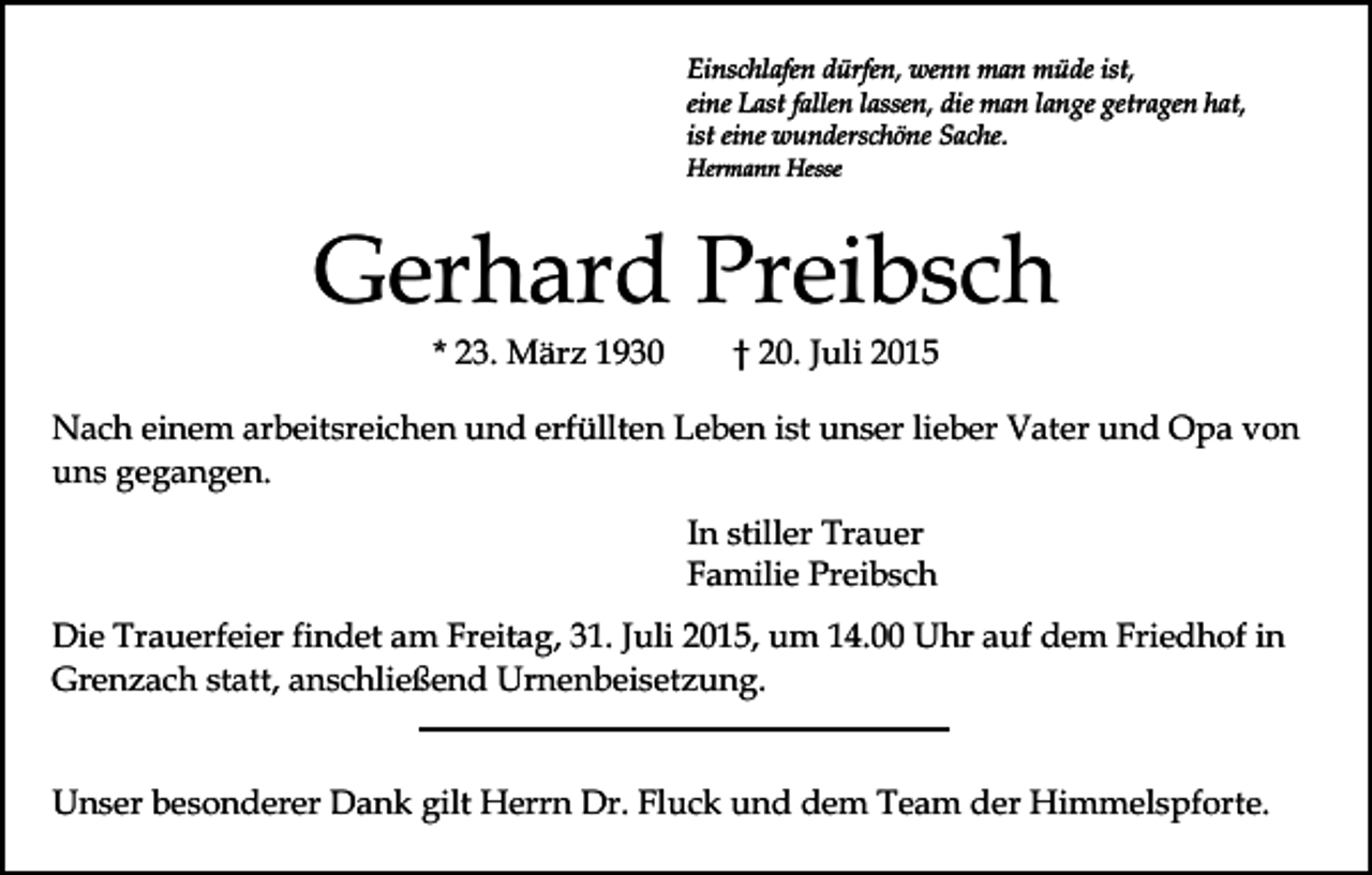 <p>Einschlafen dürfen, wenn man müde ist,<br />eine Last fallen lassen, die man lange getragen hat,<br />ist eine wunderschöne Sache.<br />Hermann Hesse</p><p>Gerhard Preibsch<br />* 23. März 1930</p><p>† 20. Juli 2015</p><p>Nach einem arbeitsreichen und erfüllten Leben ist unser lieber Vater und Opa von<br />uns gegangen.<br />In stiller Trauer<br />Familie Preibsch<br />Die Trauerfeier findet am Freitag, 31. Juli 2015, um 14.00 Uhr auf dem Friedhof in<br />Grenzach statt, anschließend Urnenbeisetzung.<br />Unser besonderer Dank gilt Herrn Dr. Fluck und dem Team der Himmelspforte.</p>
