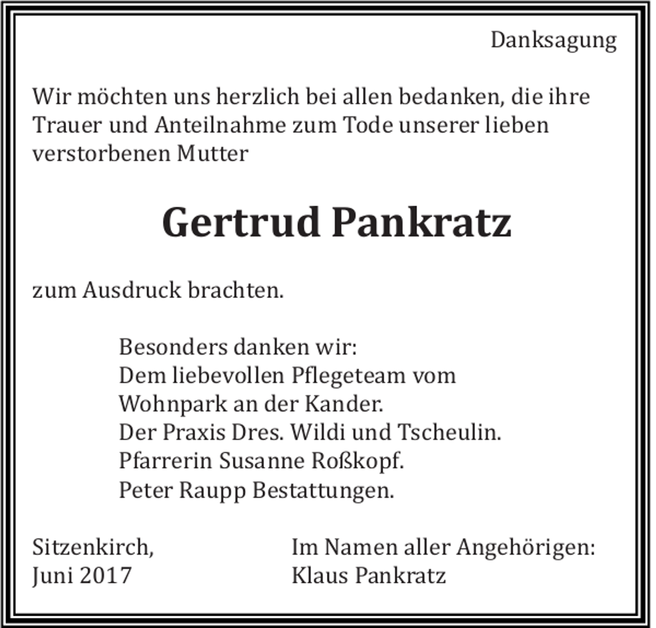 <p>Danksagung<br />Wir möchten uns herzlich bei allen bedanken, die ihre<br />Trauer und Anteilnahme zum Tode unserer lieben<br />verstorbenen Mutter</p><p>Gertrud Pankratz<br />zum Ausdruck brachten.<br />Besonders danken wir:<br />Dem liebevollen Pflegeteam vom<br />Wohnpark an der Kander.<br />Der Praxis Dres. Wildi und Tscheulin.<br />Pfarrerin Susanne Roßkopf.<br />Peter Raupp Bestattungen.<br />Sitzenkirch,<br />Juni 2017</p><p>Im Namen aller Angehörigen:<br />Klaus Pankratz</p>