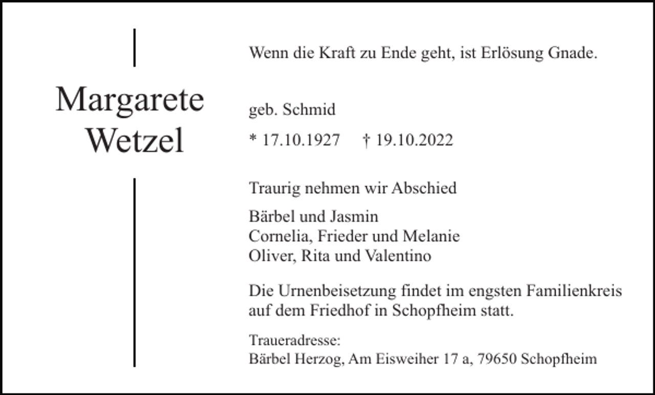 <p>Wenn die Kraft zu Ende geht, ist Erlösung Gnade.</p><p>Margarete<br />Wetzel</p><p>geb. Schmid<br />* 17.10.1927</p><p>† 19.10.2022</p><p>Traurig nehmen wir Abschied<br />Bärbel und Jasmin<br />Cornelia, Frieder und Melanie<br />Oliver, Rita und Valentino<br />Die Urnenbeisetzung findet im engsten Familienkreis<br />auf dem Friedhof in Schopfheim statt.<br />Traueradresse:<br />Bärbel Herzog, Am Eisweiher 17 a, 79650 Schopfheim</p>