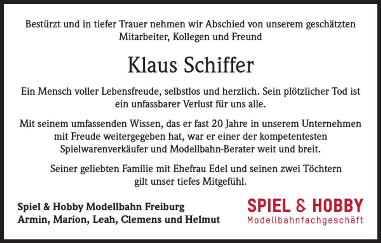<p>Bestürzt und in tiefer Trauer nehmen wir Abschied von unserem geschätzten<br />Mitarbeiter, Kollegen und Freund</p><p>Klaus Schiffer<br />Ein Mensch voller Lebensfreude, selbstlos und herzlich. Sein plötzlicher Tod ist<br />ein unfassbarer Verlust für uns alle.<br />Mit seinem umfassenden Wissen, das er fast 20 Jahre in unserem Unternehmen<br />mit Freude weitergegeben hat, war er einer der kompetentesten<br />Spielwarenverkäufer und Modellbahn-Berater weit und breit.<br />Seiner geliebten Familie mit Ehefrau Edel und seinen zwei Töchtern<br />gilt unser tiefes Mitgefühl.<br />Spiel &amp; Hobby Modellbahn Freiburg<br />Armin, Marion, Leah, Clemens und Helmut</p>