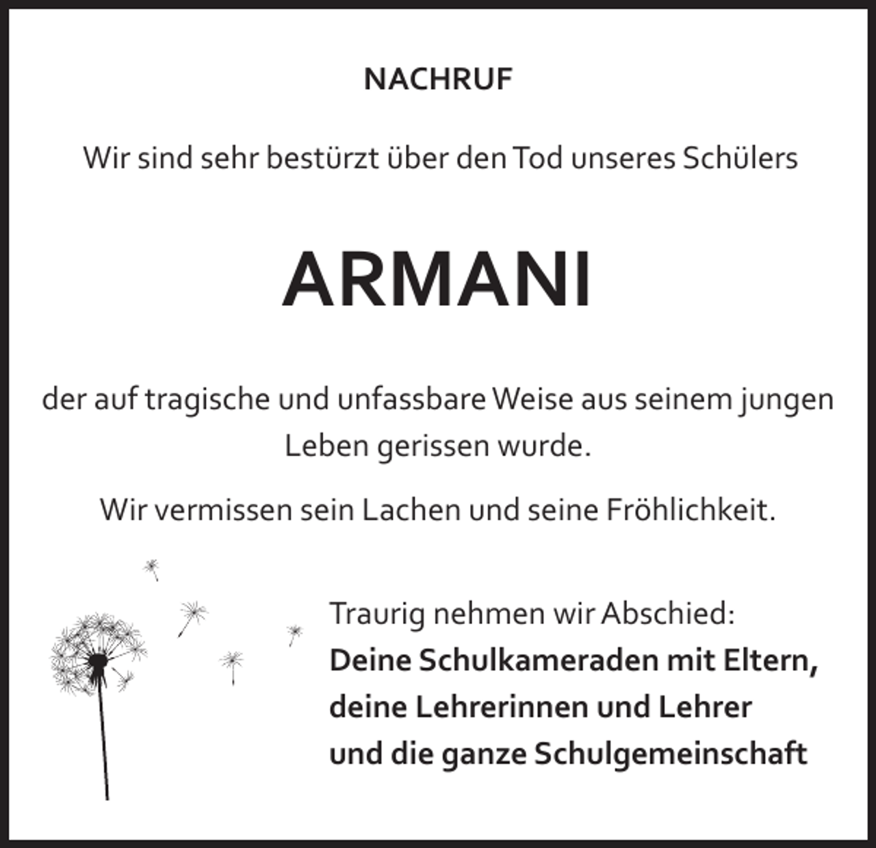 <p>NACHRUF<br />Wir sind sehr bestürzt über den Tod unseres Schülers</p><p>ARMANI<br />der auf tragische und unfassbare Weise aus seinem jungen<br />Leben gerissen wurde.<br />Wir vermissen sein Lachen und seine Fröhlichkeit.<br />Traurig nehmen wir Abschied:<br />Deine Schulkameraden mit Eltern,<br />deine Lehrerinnen und Lehrer<br />und die ganze Schulgemeinschaft</p>