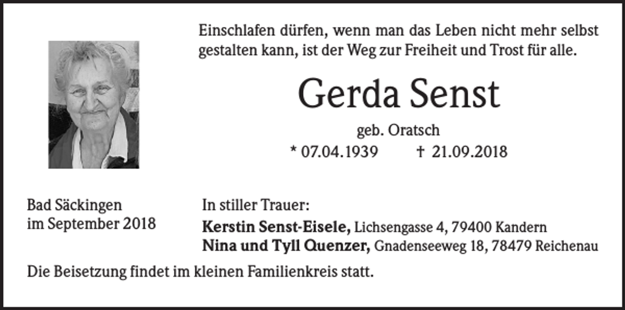<p>Einschlafen dürfen, wenn man das Leben nicht mehr selbst<br />gestalten kann, ist der Weg zur Freiheit und Trost für alle.</p><p>Gerda Senst<br />geb. Oratsch<br />* 07.04.1939<br />† 21.09.2018<br />Bad Säckingen<br />im September 2018</p><p>In stiller Trauer:<br />Kerstin Senst-Eisele, Lichsengasse 4, 79400 Kandern<br />Nina und Tyll Quenzer, Gnadenseeweg 18, 78479 Reichenau</p><p>Die Beisetzung findet im kleinen Familienkreis statt.</p>