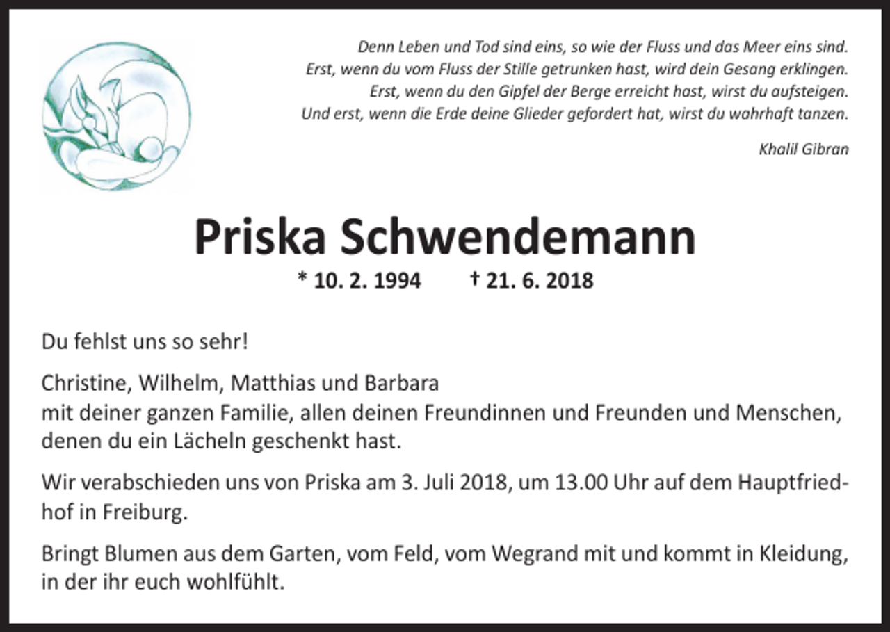 <p>Denn Leben und Tod sind eins, so wie der Fluss und das Meer eins sind.<br />Erst, wenn du vom Fluss der Stille getrunken hast, wird dein Gesang erklingen.<br />Erst, wenn du den Gipfel der Berge erreicht hast, wirst du aufsteigen.<br />Und erst, wenn die Erde deine Glieder gefordert hat, wirst du wahrhaft tanzen.</p><p>Khalil Gibran</p><p>Priska Schwendemann<br />* 10. 2. 1994 † 21. 6. 2018</p><p>Du fehlst uns so sehr!<br />Christine, Wilhelm, Matthias und Barbara<br />mit deiner ganzen Familie, allen deinen Freundinnen und Freunden und Menschen,<br />denen du ein Lächeln geschenkt hast.<br />Wir verabschieden uns von Priska am 3. Juli 2018, um 13.00 Uhr auf dem Hauptfriedhof in Freiburg.<br />Bringt Blumen aus dem Garten, vom Feld, vom Wegrand mit und kommt in Kleidung,<br />in der ihr euch wohlfühlt.</p>