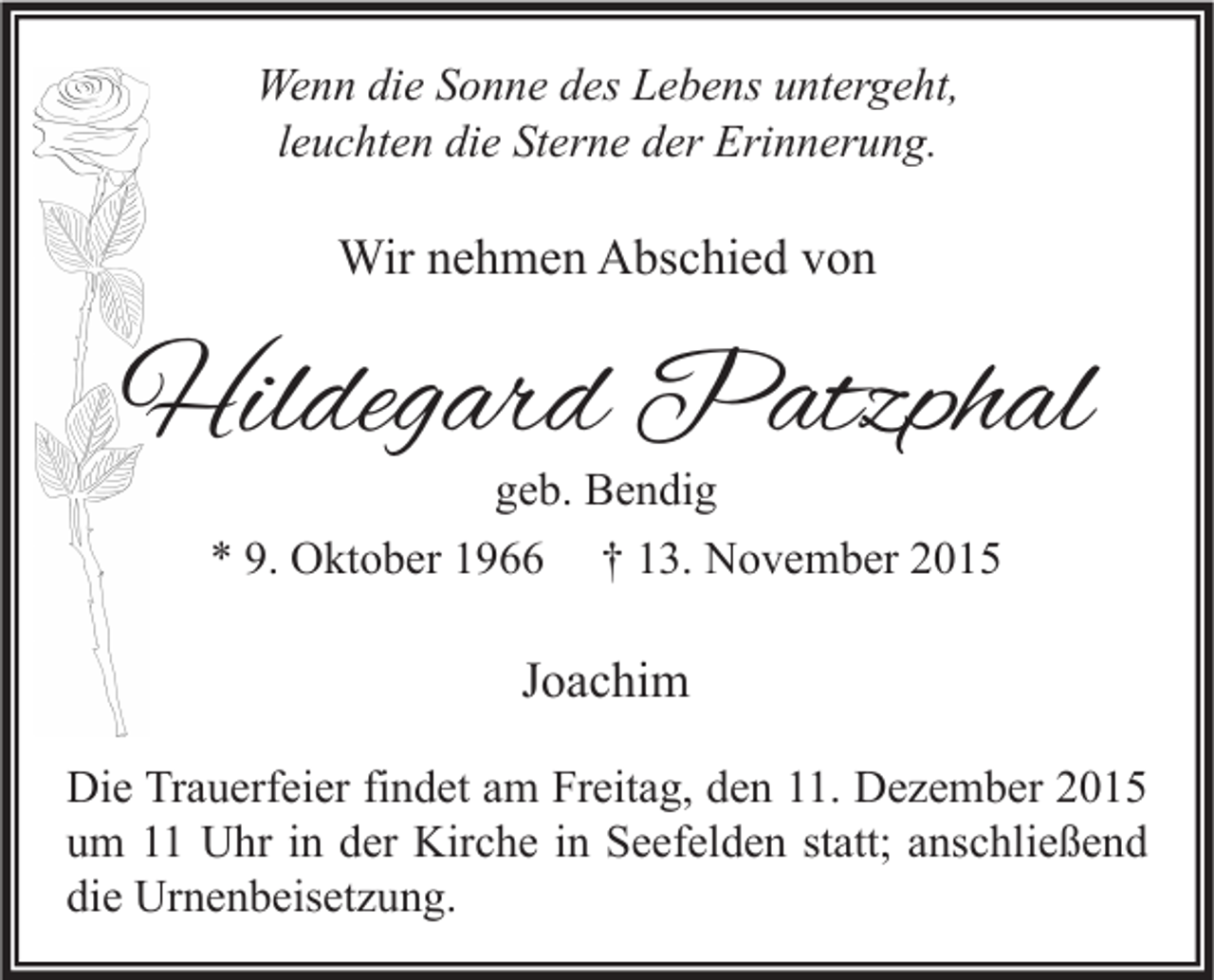 <p>Wenn die Sonne des Lebens untergeht,<br />leuchten die Sterne der Erinnerung.</p><p>Wir nehmen Abschied von</p><p>Hildegard Patzphal<br />geb. Bendig<br />* 9. Oktober 1966 † 13. November 2015</p><p>Joachim<br />Die Trauerfeier findet am Freitag, den 11. Dezember 2015<br />um 11 Uhr in der Kirche in Seefelden statt; anschließend<br />die Urnenbeisetzung.</p>