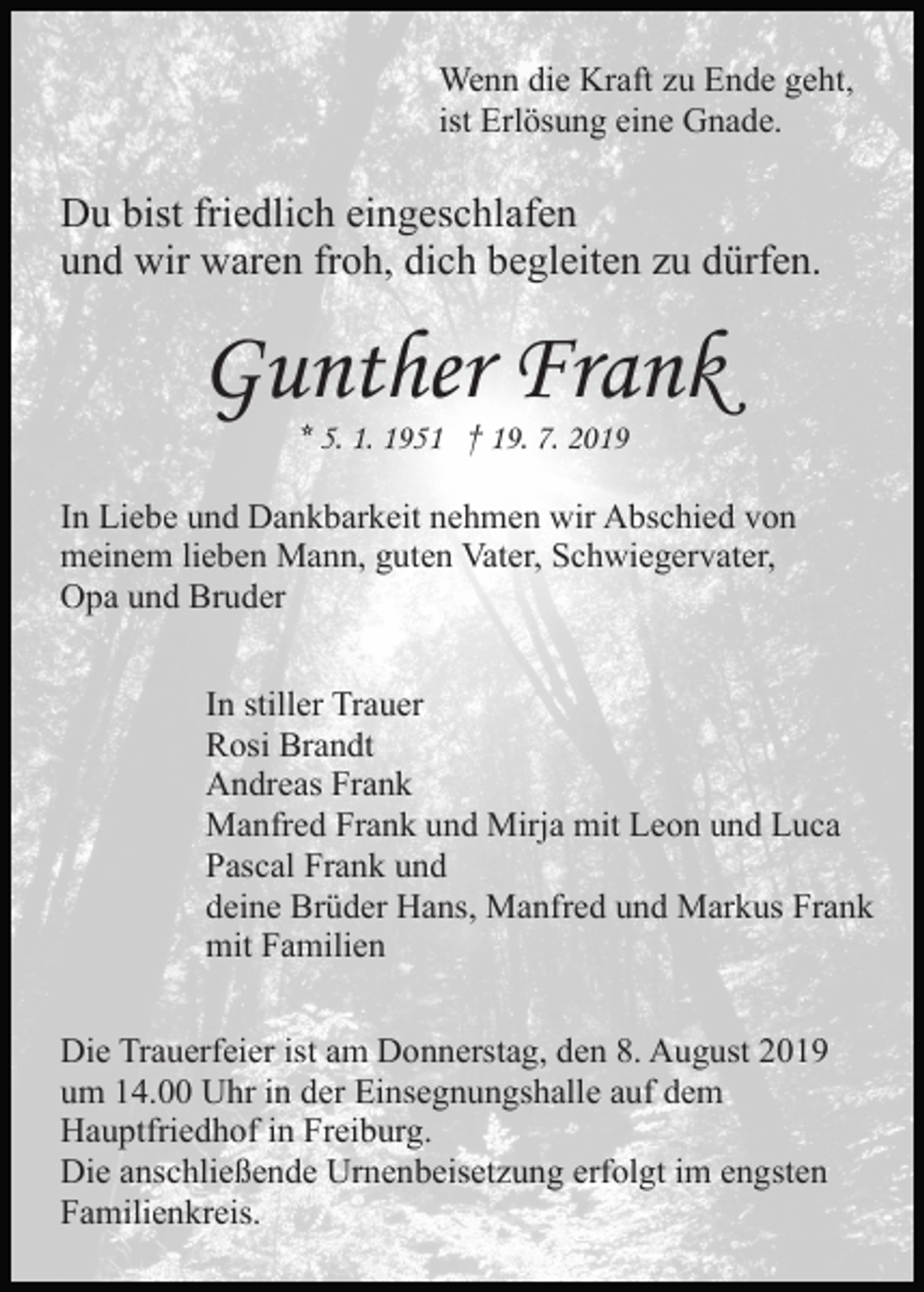 <p>Wenn die Kraft zu Ende geht,<br />ist Erlösung eine Gnade.</p><p>Du bist friedlich eingeschlafen<br />und wir waren froh, dich begleiten zu dürfen.</p><p>Gunther Frank<br />* 5. 1. 1951 † 19. 7. 2019</p><p>In Liebe und Dankbarkeit nehmen wir Abschied von<br />meinem lieben Mann, guten Vater, Schwiegervater,<br />Opa und Bruder<br />In stiller Trauer<br />Rosi Brandt<br />Andreas Frank<br />Manfred Frank und Mirja mit Leon und Luca<br />Pascal Frank und<br />deine Brüder Hans, Manfred und Markus Frank<br />mit Familien<br />Die Trauerfeier ist am Donnerstag, den 8. August 2019<br />um 14.00 Uhr in der Einsegnungshalle auf dem<br />Hauptfriedhof in Freiburg.<br />Die anschließende Urnenbeisetzung erfolgt im engsten<br />Familienkreis.</p>