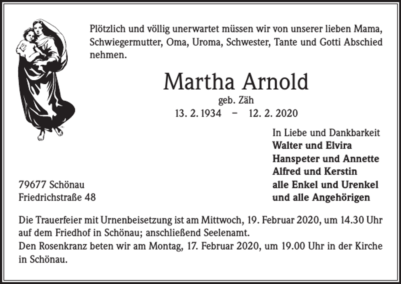 <p>Plötzlich und völlig unerwartet müssen wir von unserer lieben Mama,<br />Schwiegermutter, Oma, Uroma, Schwester, Tante und Gotti Abschied<br />nehmen.</p><p>Martha Arnold<br />geb. Zäh<br />13. 2. 1934 – 12. 2. 2020</p><p>79677 Schönau<br />Friedrichstraße 48</p><p>In Liebe und Dankbarkeit<br />Walter und Elvira<br />Hanspeter und Annette<br />Alfred und Kerstin<br />alle Enkel und Urenkel<br />und alle Angehörigen</p><p>Die Trauerfeier mit Urnenbeisetzung ist am Mittwoch, 19. Februar 2020, um 14.30 Uhr<br />auf dem Friedhof in Schönau; anschließend Seelenamt.<br />Den Rosenkranz beten wir am Montag, 17. Februar 2020, um 19.00 Uhr in der Kirche<br />in Schönau.</p>