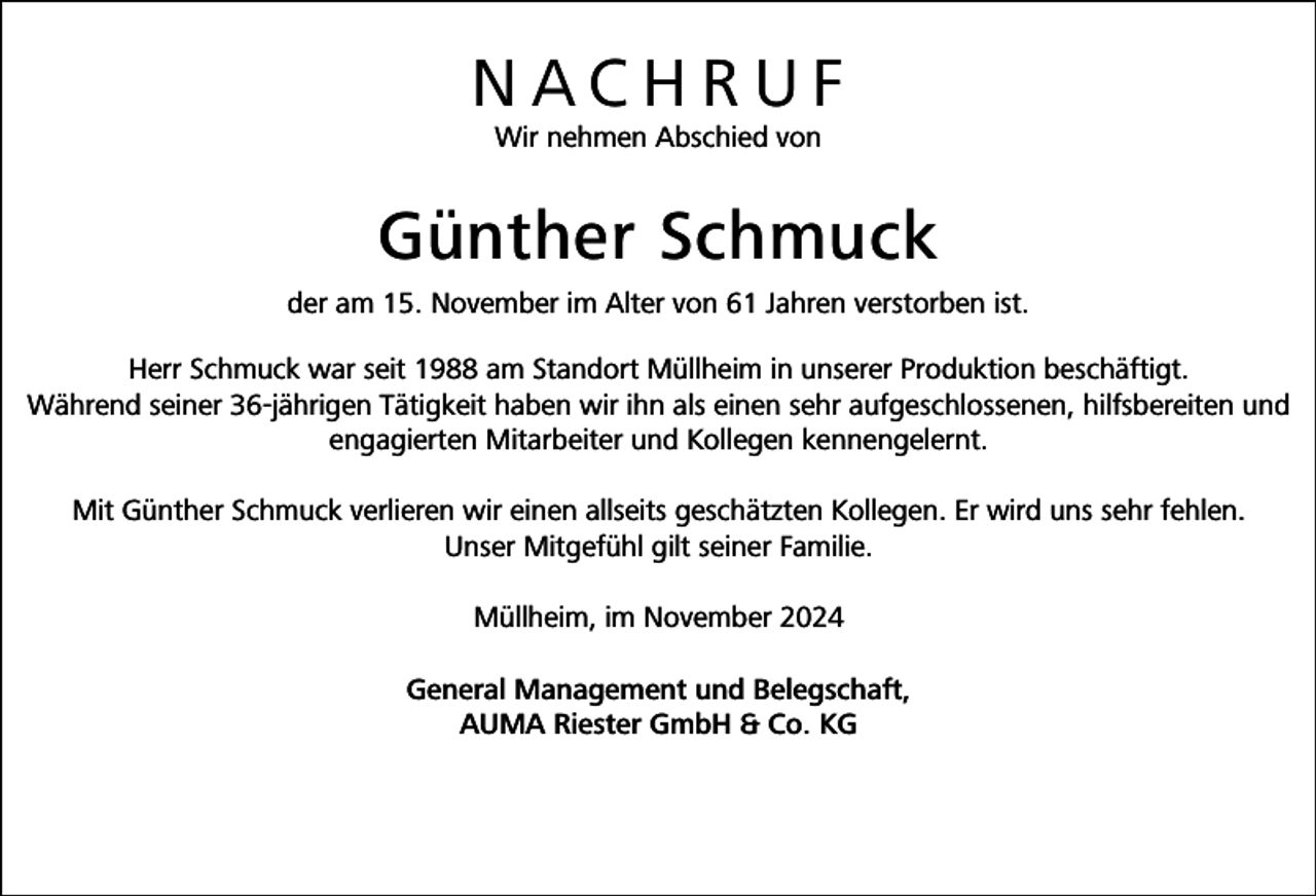 <p>NACHRUF<br />Wir nehmen Abschied von</p><p>Günther Schmuck<br />der am 15. November im Alter von 61 Jahren verstorben ist.<br />Herr Schmuck war seit 1988 am Standort Müllheim in unserer Produktion beschäftigt.<br />Während seiner 36-jährigen Tätigkeit haben wir ihn als einen sehr aufgeschlossenen, hilfsbereiten und<br />engagierten Mitarbeiter und Kollegen kennengelernt.<br />Mit Günther Schmuck verlieren wir einen allseits geschätzten Kollegen. Er wird uns sehr fehlen.<br />Unser Mitgefühl gilt seiner Familie.<br />Müllheim, im November 2024<br />General Management und Belegschaft,<br />AUMA Riester GmbH &amp; Co. KG</p>