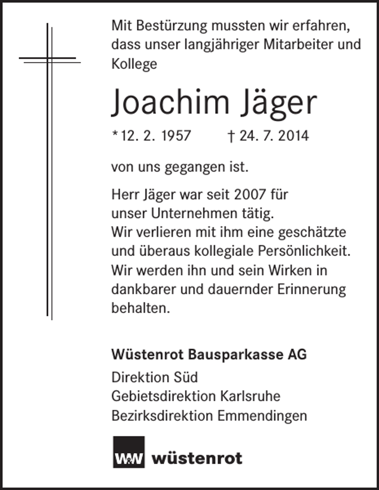 <p>Mit Bestürzung mussten wir erfahren,<br />dass unser langjähriger Mitarbeiter und<br />Kollege</p><p>Joachim Jäger<br />*12. 2. 1957</p><p>† 24. 7. 2014</p><p>von uns gegangen ist.<br />Herr Jäger war seit 2007 für<br />unser Unternehmen tätig.<br />Wir verlieren mit ihm eine geschätzte<br />und überaus kollegiale Persönlichkeit.<br />Wir werden ihn und sein Wirken in<br />dankbarer und dauernder Erinnerung<br />behalten.<br />Wüstenrot Bausparkasse AG<br />Direktion Süd<br />Gebietsdirektion Karlsruhe<br />Bezirksdirektion Emmendingen</p><p>wüstenrot</p>
