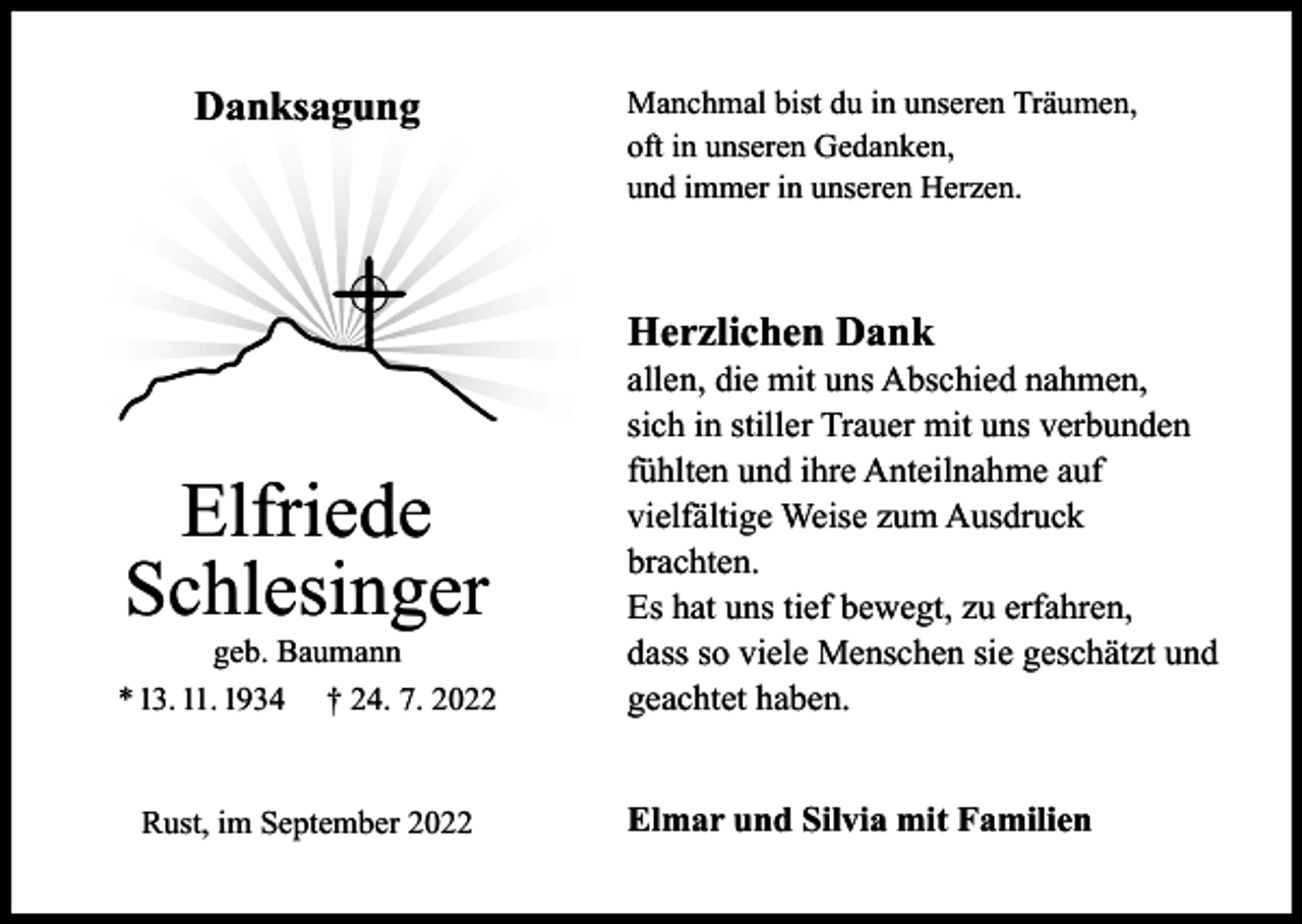 <p>Danksagung</p><p>Manchmal bist du in unseren Träumen,<br />oft in unseren Gedanken,<br />und immer in unseren Herzen.</p><p>Herzlichen Dank</p><p>Elfriede<br />Schlesinger</p><p>geb. Baumann<br />* 13. 11. 1934 † 24. 7. 2022<br />Rust, im September 2022</p><p>allen, die mit uns Abschied nahmen,<br />sich in stiller Trauer mit uns verbunden<br />fühlten und ihre Anteilnahme auf<br />vielfältige Weise zum Ausdruck<br />brachten.<br />Es hat uns tief bewegt, zu erfahren,<br />dass so viele Menschen sie geschätzt und<br />geachtet haben.<br />Elmar und Silvia mit Familien</p>