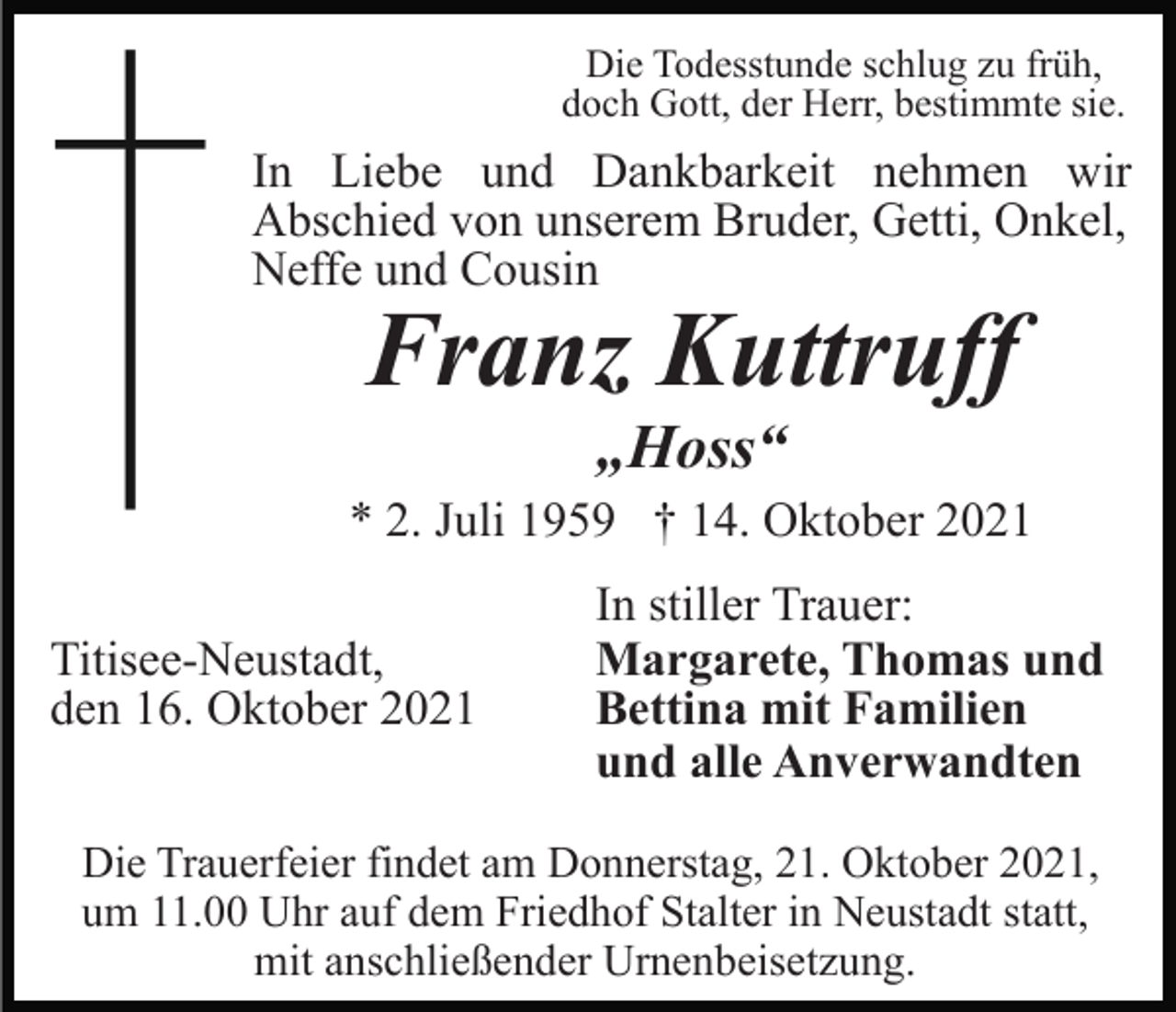<p>Die Todesstunde schlug zu früh,<br />doch Gott, der Herr, bestimmte sie.</p><p>In Liebe und Dankbarkeit nehmen wir<br />Abschied von unserem Bruder, Getti, Onkel,<br />Neffe und Cousin</p><p>Franz Kuttruff<br />„Hoss“</p><p>* 2. Juli 1959 † 14. Oktober 2021<br />Titisee-Neustadt,<br />den 16. Oktober 2021</p><p>In stiller Trauer:<br />Margarete, Thomas und<br />Bettina mit Familien<br />und alle Anverwandten</p><p>Die Trauerfeier findet am Donnerstag, 21. Oktober 2021,<br />um 11.00 Uhr auf dem Friedhof Stalter in Neustadt statt,<br />mit anschließender Urnenbeisetzung.</p>