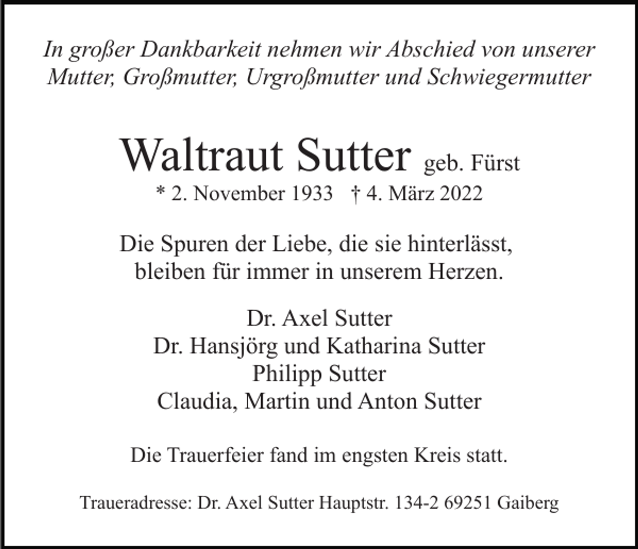 <p>In großer Dankbarkeit nehmen wir Abschied von unserer<br />Mutter, Großmutter, Urgroßmutter und Schwiegermutter</p><p>Waltraut Sutter geb. Fürst<br />* 2. November 1933 † 4. März 2022</p><p>Die Spuren der Liebe, die sie hinterlässt,<br />bleiben für immer in unserem Herzen.<br />Dr. Axel Sutter<br />Dr. Hansjörg und Katharina Sutter<br />Philipp Sutter<br />Claudia, Martin und Anton Sutter<br />Die Trauerfeier fand im engsten Kreis statt.<br />Traueradresse: Dr. Axel Sutter Hauptstr. 134-2 69251 Gaiberg</p>