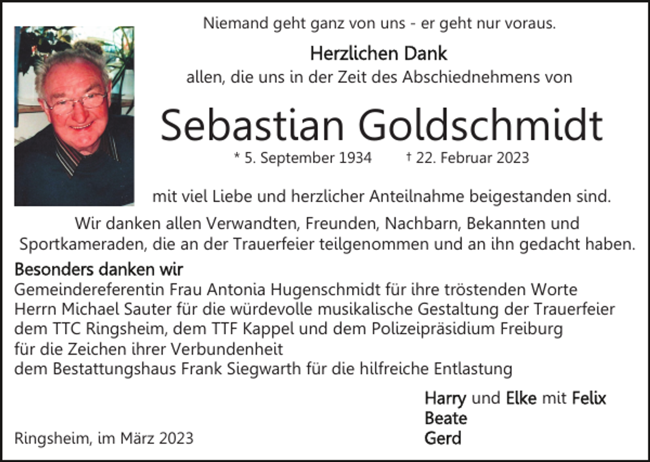 <p>Niemand geht ganz von uns - er geht nur voraus.</p><p>allen, die uns in der Zeit des Abschiednehmens von</p><p>Sebastian Goldschmidt<br />* 5. September 1934</p><p>† 22. Februar 2023</p><p>mit viel Liebe und herzlicher Anteilnahme beigestanden sind.<br />Wir danken allen Verwandten, Freunden, Nachbarn, Bekannten und<br />Sportkameraden, die an der Trauerfeier teilgenommen und an ihn gedacht haben.<br />Gemeindereferentin Frau Antonia Hugenschmidt für ihre tröstenden Worte<br />Herrn Michael Sauter für die würdevolle musikalische Gestaltung der Trauerfeier<br />dem TTC Ringsheim, dem TTF Kappel und dem Polizeipräsidium Freiburg<br />für die Zeichen ihrer Verbundenheit<br />dem Bestattungshaus Frank Siegwarth für die hilfreiche Entlastung<br />und<br />Ringsheim, im März 2023</p><p>mit</p>