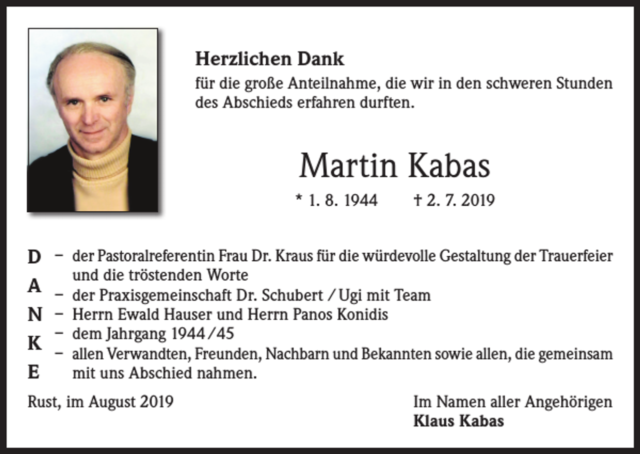 <p>Herzlichen Dank<br />für die große Anteilnahme, die wir in den schweren Stunden<br />des Abschieds erfahren durften.</p><p>Martin Kabas<br />* 1. 8. 1944 † 2. 7. 2019</p><p>D<br />A<br />N<br />K<br />E</p><p>– der Pastoralreferentin Frau Dr. Kraus für die würdevolle Gestaltung der ­Trauerfeier<br />und die tröstenden Worte<br />– der Praxisgemeinschaft Dr. Schubert / Ugi mit Team<br />– Herrn Ewald Hauser und Herrn Panos Konidis<br />– dem Jahrgang 1944 /45<br />– allen Verwandten, Freunden, Nachbarn und Bekannten sowie allen, ­die gemeinsam<br />mit uns Abschied nahmen.</p><p>Rust, im August 2019</p><p>Im Namen aller Angehörigen<br />Klaus Kabas</p>