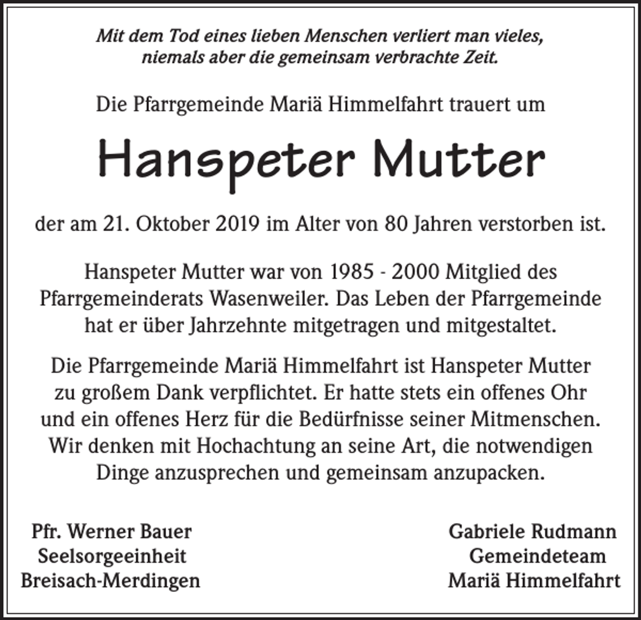 <p>Mit dem Tod eines lieben Menschen verliert man vieles,<br />niemals aber die gemeinsam verbrachte Zeit.</p><p>Die Pfarrgemeinde Mariä Himmelfahrt trauert um</p><p>Hanspeter Mutter<br />der am 21. Oktober 2019 im Alter von 80 Jahren verstorben ist.<br />Hanspeter Mutter war von 1985 - 2000 Mitglied des<br />Pfarrgemeinderats Wasenweiler. Das Leben der Pfarrgemeinde<br />hat er über Jahrzehnte mitgetragen und mitgestaltet.<br />Die Pfarrgemeinde Mariä Himmelfahrt ist Hanspeter Mutter<br />zu großem Dank verpflichtet. Er hatte stets ein offenes Ohr<br />und ein offenes Herz für die Bedürfnisse seiner Mitmenschen.<br />Wir denken mit Hochachtung an seine Art, die notwendigen<br />Dinge anzusprechen und gemeinsam anzupacken.<br />Pfr. Werner Bauer<br />Seelsorgeeinheit<br />Breisach-Merdingen</p><p>Gabriele Rudmann<br />Gemeindeteam<br />Mariä Himmelfahrt</p>
