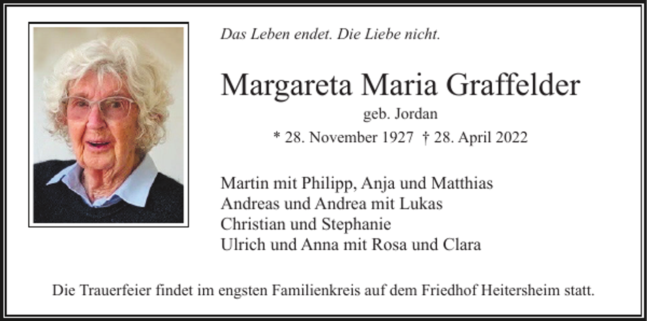 <p>Das Leben endet. Die Liebe nicht.</p><p>Margareta Maria Graffelder<br />geb. Jordan<br />* 28. November 1927 † 28. April 2022</p><p>Martin mit Philipp, Anja und Matthias<br />Andreas und Andrea mit Lukas<br />Christian und Stephanie<br />Ulrich und Anna mit Rosa und Clara<br />Die Trauerfeier findet im engsten Familienkreis auf dem Friedhof Heitersheim statt.</p>