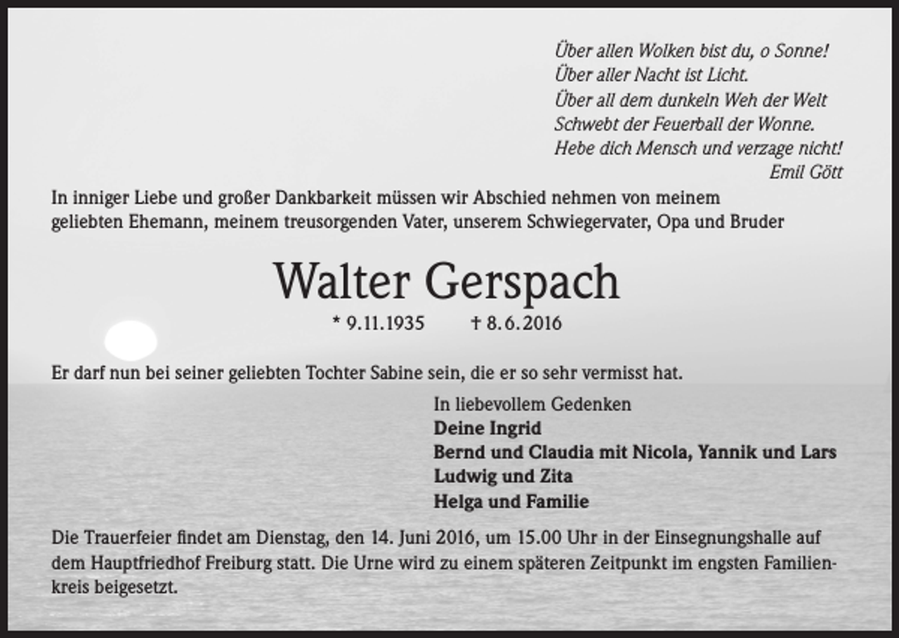 <p>Über allen Wolken bist du, o Sonne!<br />Über aller Nacht ist Licht.<br />Über all dem dunkeln Weh der Welt<br />Schwebt der Feuerball der Wonne.<br />Hebe dich Mensch und verzage nicht!</p><p>Emil Gött<br />In inniger Liebe und großer Dankbarkeit müssen wir Abschied nehmen von meinem<br />geliebten Ehemann, meinem treusorgenden Vater, unserem Schwiegervater, Opa und Bruder</p><p>Walter Gerspach<br />* 9.11.1935</p><p>† 8. 6. 2016</p><p>Er darf nun bei seiner geliebten Tochter Sabine sein, die er so sehr vermisst hat.<br />In liebevollem Gedenken<br />Deine Ingrid<br />Bernd und Claudia mit Nicola, Yannik und Lars<br />Ludwig und Zita<br />Helga und Familie<br />Die Trauerfeier findet am Dienstag, den 14. Juni 2016, um 15.00 Uhr in der Einsegnungshalle auf<br />dem Hauptfriedhof Freiburg statt. Die Urne wird zu einem späteren Zeitpunkt im engsten Familienkreis beigesetzt.</p>