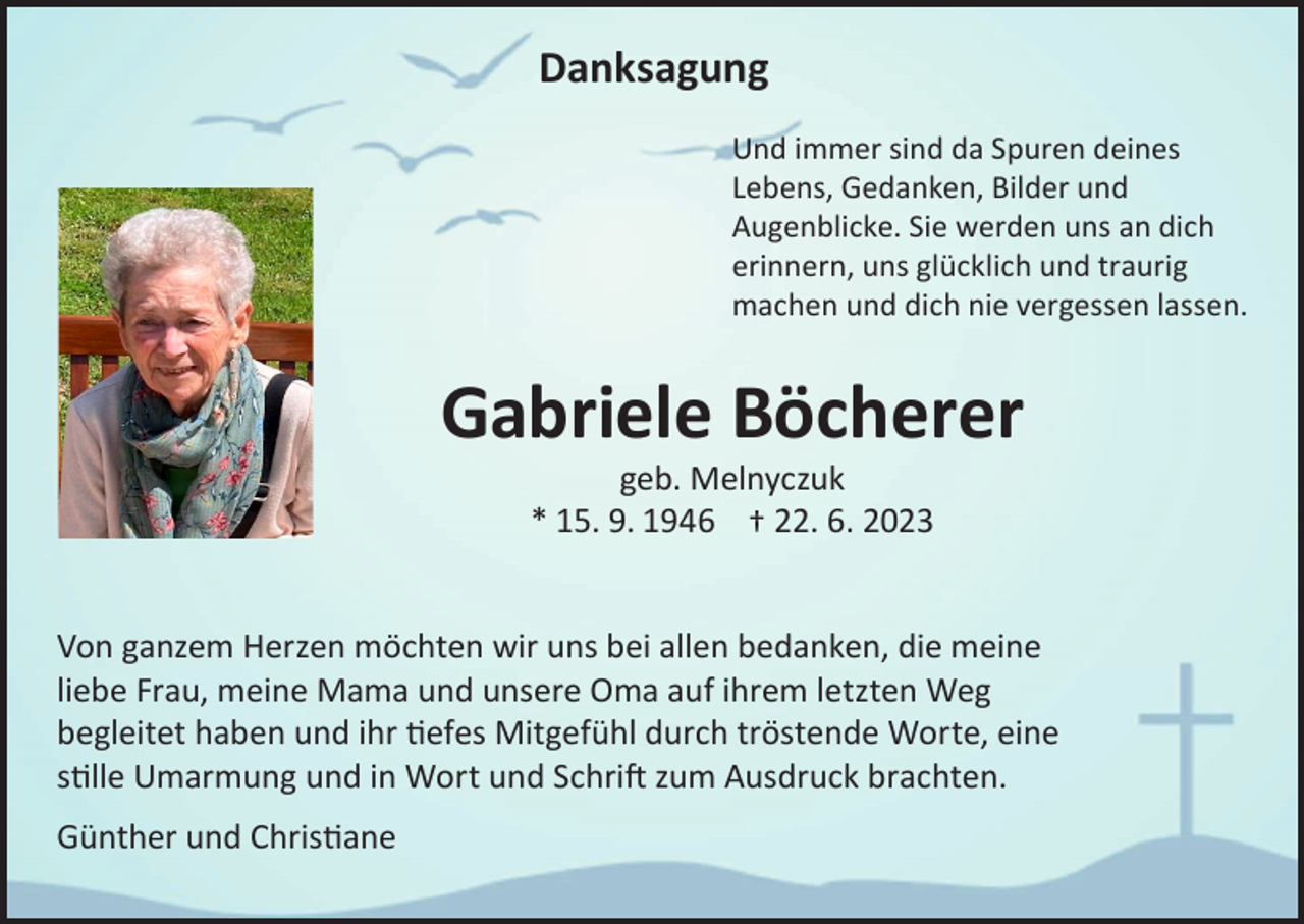 <p>Danksagung<br />Und immer sind da Spuren deines<br />Lebens, Gedanken, Bilder und<br />Augenblicke. Sie werden uns an dich<br />erinnern, uns glücklich und traurig<br />machen und dich nie vergessen lassen.</p><p>Gabriele Böcherer<br />geb. Melnyczuk<br />* 15. 9. 1946 † 22. 6. 2023</p><p>Von ganzem Herzen möchten wir uns bei allen bedanken, die meine<br />liebe Frau, meine Mama und unsere Oma auf ihrem letzten Weg<br />begleitet haben und ihr tiefes Mitgefühl durch tröstende Worte, eine<br />stille Umarmung und in Wort und Schrift zum Ausdruck brachten.<br />Günther und Christiane</p>